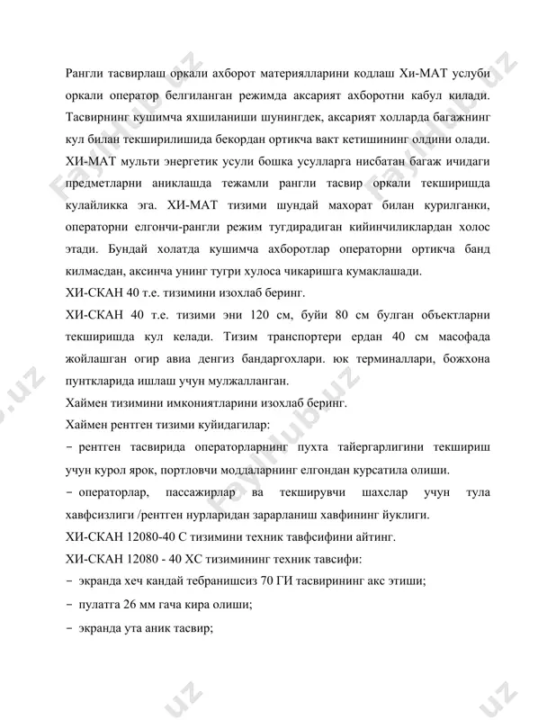 к кенглик; · экранда 1024 каторни тасвирлашдаги юксак имкониятлари билан хавфсизликни таъминлайди; · аъло даражадаги рентген тасвири билан; · энг майда зарраларни хам ун олти карра катталаштириши билан; · материаллар гурухини улар рангига караб ажратиши, наркотик моддалар, портловчи моддалар ва бошка контрабандани аниклашга имкон яратади; · аввалги рентген тасвирни кайтариш ва такроран уни текширишни имконини беради; · рентген тасвирини магнит тасмасига туда еза олиши еки рентген курсаткичларни марказий бахолаш; · ракамли 6,5-17,5 мбайтли хотира саклашга мулжалланган эсда сакловчи курилманинг мавжудлиги; · эсда сакловчи курилмада аниклик даражаси микдори 4096 максимал динамик диапазоннинг мавжудлиги. хи-мат системасини изохлаб беринг. стандарт рентген системаларидан фаркли, буюртма асосида етказиб бериладиган хи-мат системаси, текширилиетган материалнинг калинлигидан катъий назар, куринишини изохлаш учун шароит ярата​ди. рангли мониторда хар хил материаллар хар хил рангда тасвирланади. материалнинг калинлиги ранлнинг баландлиги билан аникланиши мумкин. саволлар 1.хи-скан 12080-40 с тизимини техник тавфсифини айтинг. 2.хи-скан 12080 - 40 хс тизимининг техник тавсифи изохланг 3.текширилиетган …