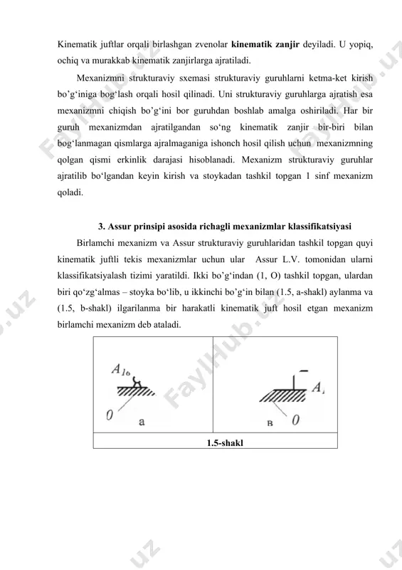 b amalga oshiriladi. har bir guruh mexanizmdan ajratilgandan so‘ng kinematik zanjir bir-biri bilan bog‘lanmagan qismlarga ajralmaganiga ishonch hosil qilish uchun mexanizmning qolgan qismi erkinlik darajasi hisoblanadi. mexanizm strukturaviy guruhlar ajratilib bo‘lgandan keyin kirish va stoykadan tashkil topgan 1 sinf mexanizm qoladi. 3. assur prinsipi asosida richagli mexanizmlar klassifikatsiyasi birlamchi mexanizm va assur strukturaviy guruhlaridan tashkil topgan quyi kinematik juftli tekis mexanizmlar uchun ular assur l.v. tomonidan ularni klassifikatsiyalash tizimi yaratildi. ikki bo’g‘indan (1, o) tashkil topgan, ulardan biri qo‘zg‘almas – stoyka bo‘lib, u ikkinchi bo’g‘in bilan (1.5, a-shakl) aylanma va (1.5, b-shakl) ilgarilanma bir harakatli kinematik juft hosil etgan mexanizm birlamchi mexanizm deb ataladi. 1.5-shakl ortiqcha bog‘lanishi va harakatlanuvchanligi bo‘lmagan mexanizm assur bo‘yicha strukturaviy tahlil olib borishga mumkin bo‘ladi. tekis mexanizmda ortiqcha bog‘lanish bo‘lmasada fazoviy modelga o‘tishi bilan u paydo bo‘ladi. tekis strukturaviy guruhlarda zvenolar soni, kinematik juftlar sinfi va soni (2) munosabatga to‘g‘ri kelishi kerak; tekis strukturaviy sxema uchun …