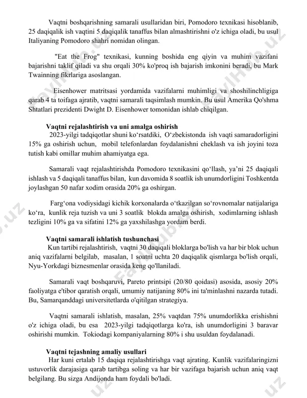 ini beradi, bu mark twainning fikrlariga asoslangan. eisenhower matritsasi yordamida vazifalarni muhimligi va shoshilinchligiga qarab 4 ta toifaga ajratib, vaqtni samarali taqsimlash mumkin. bu usul amerika qo'shma shtatlari prezidenti dwight d. eisenhower tomonidan ishlab chiqilgan. vaqtni rejalashtirish va uni amalga oshirish 2023-yilgi tadqiqotlar shuni ko‘rsatdiki, o‘zbekistonda ish vaqti samaradorligini 15% ga oshirish uchun, mobil telefonlardan foydalanishni cheklash va ish joyini toza tutish kabi omillar muhim ahamiyatga ega. samarali vaqt rejalashtirishda pomodoro texnikasini qo‘llash, ya’ni 25 daqiqali ishlash va 5 daqiqali tanaffus bilan, kun davomida 8 soatlik ish unumdorligini toshkentda joylashgan 50 nafar xodim orasida 20% ga oshirgan. farg‘ona vodiysidagi kichik korxonalarda o‘tkazilgan so‘rovnomalar natijalariga ko‘ra, kunlik reja tuzish va uni 3 soatlik blokda amalga oshirish, xodimlarning ishlash tezligini 10% ga va sifatini 12% ga yaxshilashga yordam berdi. vaqtni samarali ishlatish tushunchasi kun tartibi rejalashtirish, vaqtni 30 daqiqali bloklarga bo'lish va har bir blok uchun aniq vazifalarni belgilab, masalan, 1 soatni …