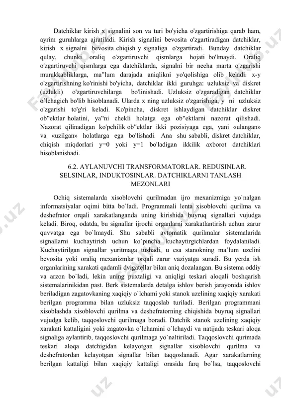 qacha turi, chiqish u miqdorini fizikaviy tabiatiga qarab ham belgilanadi. chiqish miqdori–elektr bo'lgan datchiklar, yani qarshilik, induktivlik, sig'im, tok, kuchlanish, faza, chastota datchiklari eng ko'p tarqalgan. datchiklar kirish x signalini son va turi bo'yicha o'zgartirishiga qarab ham, ayrim guruhlarga ajratiladi. kirish signalini bevosita o'zgartiradigan datchiklar, kirish x signalni bevosita chiqish y signaliga o'zgartiradi. bunday datchiklar qulay, chunki oraliq o'zgartiruvchi qismlarga hojati bo'lmaydi. oraliq o'zgartiruvchi qismlarga ega datchiklarda, signalni bir necha marta o'zgarishi murakkabliklarga, ma‟lum darajada aniqlikni yo'qolishiga olib keladi. x-y o'zgartirishning ko'rinishi bo'yicha, datchiklar ikki guruhga: uzluksiz va diskret (uzlukli) o'zgartiruvchilarga bo'linishadi. uzluksiz o'zgaradigan datchiklar o’lchagich bo'lib hisoblanadi. ularda x ning uzluksiz o'zgarishiga, y ni uzluksiz o'zgarishi to'g'ri keladi. ko'pincha, diskret ishlaydigan datchiklar diskret ob‟ektlar holatini, ya‟ni chekli holatga ega ob‟ektlarni nazorat qilishadi. nazorat qilinadigan ko'pchilik ob‟ektlar ikki pozisiyaga ega, yani «ulangan» va «uzilgan» holatlarga ega bo'lishadi. ana shu sababli, diskret datchiklar, chiqish miqdorlari y=0 yoki y=1 bo'ladigan ikkilik axborot …