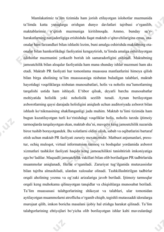an ishlash ko‘nikmasining shakllanganligi juda muhim. maktab ta’limi tizimida ham bugun kuzatilayotgan turli ko‘rinishdagi voqeliklar holis, noholis tarzda ijtimoiy tarmoqlarda tarqalayotgan ekan, maktab sha’ni, mavqeyi keng jamoatchilik nazarida biroz tushib borayotgandek. bu xolatlarni oldini olish, sabab va oqibatlarini bartaraf etish uchun maktab pr faoliyati zaruriy mexanizmdir. matbuot anjumanlari, press-tur, ochiq muloqot, virtual informatsion tarmoq va boshqalar yordamida axborot xizmatlari tashkilot faoliyati haqida keng jamoachilikni tanishtirish imkoniyatiga ega bo‘ladilar. maqsadli jamoatchilik vakillari bilan olib boriladigan pr tadbirlarida muammolar aniqlanadi, fikrlar o‘rganiladi. zaruriyat tug‘ilganida mutaxassislar bilan tajriba almashiladi, ulardan xulosalar olinadi. tashkillashtirilgan tadbirlar orqali aholining yozma va og‘zaki arizalariga javob beriladi. ijtimoiy tarmoqlar orqali keng muhokama qilinayotgan tanqidlar va chiqishlarga munosabat beriladi. ta’lim muassasasi talabgorlarining shikoyat va talablari, ular tomonidan aytilayotgan muammolarni atroflicha o‘rganib chiqib, tegishli mutassaddi idoralarga murojaat qilib, imkon boricha masalani ijobiy hal etishga harakat qilinadi. ta’lim talabgorlarining ehtiyojlari bo‘yicha olib borilayotgan ishlar kabi mavzulardagi chiqishlarni ko‘paytirish hamda ta’sirchanligini oshirish …