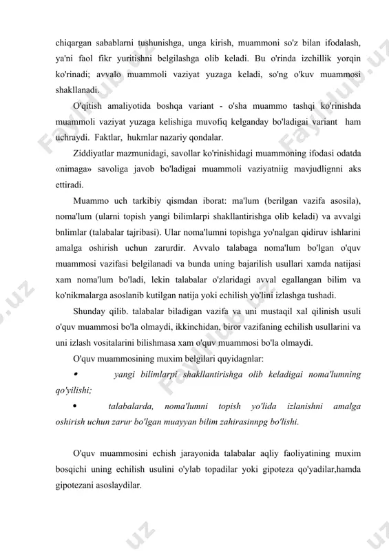 gipoteza qo'yadilar,hamda gipotezani asoslaydilar. o'quv muammosi muammoli savollar bilan izchil rivojlantirib boriladn va bunda xar bir savol uning xal qilinishida bir boskich bo'pnb xizmat qiladi. muammoning tarkibiy qismlari, ma'lum va noma'lumning o'zaro munosabati xarakteri bilimga bo'lgan ehtiyojni keltirib chiqaradi va faol bilishga bo'lgan izlanishga undaydi. takidlash joizkn, muammoli o'qitishning zaruriy sharti tala​balarda haqiqatni va uning natijasini izlash jarayoniga bo'lgan ijobiy munosabatni vujudga keltirish hisoblanadi. talabalarning muammoli o'qitishdagi ijodiy va qidiruv bi​lish faoliyati muammoli vaziyat paydo qilinganda, talabalar mashgg'ulotda muammoni ifodalab berishdan iborat bo'ladi, ya'ni bilishdagi kiyinchiliklarning paydo bo'lishi mohiyatini (ya'ni ushbu damda unga iima ma'lum bo'lsa) so'z bilan ifodalab beradi, co'ngpa mu​ammoning echilish usullarini kidiradi va bunda gurli taxminlarni olg'a suradi, talabalar haqiqiy deb topgan taxminlardan birini faraz sifagida asos qilib oladi va uni isbotlaydi, izlanish muammo yoki vazifa bajarilgandan so'ng tugallanadi. shaxs bilish faoliyatining izlanish davrini maxsus sxemalarda ifodalash mumkin: muammoli vaziyat, o'quv muammosi, o'kuv muammo​sini echish uchun izlanish, …