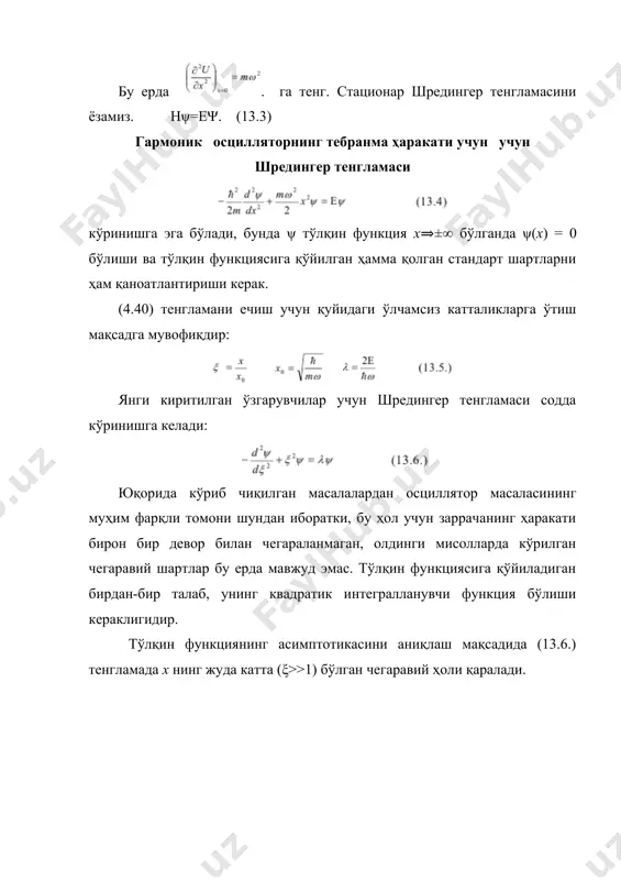 ийматларининг (13.11.) даги формула билан ифодаланган дискрет қаторига мос келадиганларигина чегаравий шартларни қаноатлантиради. олинган (13.11.) формула бор посрулатларидаги формуласидан фарқ қилишига эътибор қаратиш керак. квант осциллятор энергиясининг энг кичик қиймати (13.11.) га биноан нолдан фарқли бўлиб, , га тенг бўлади ва ε0 , қийматни "нолинчи энергия" деб аталади. бу номнинг келиб чиқиши энергиянинг ҳатто абсолют нол температурада ҳам йўқолмаслиги билан боғлиқдир. энергия формуласидан келиб чиқадиган яна бир хулоса осциллятор энергиясининг квантланиши ҳам тўлқин функциясининг бутун фазода чекли бўлишининг табиий шарти натижасидир. мана шундай табиий шартларнинг содда натижаси сифатида квантланиш ҳосил қилиш имконияти шредингер тенгламасининг ажойиб хусусиятларидан биридир. чизиқли осциллятор энергиясининг ҳар бир хусусий қийматига хусусий функция мос келади, бунда αn - ўзгармас нормалловчи кўпайтувчи, эса n - даражали полином бўлиб, унинг коэффициентлари λ = 2n +1 бўлганида рекуррент формула ёрдамида ҳисоблаб топилади. полиномлари чебишев-эрмит полиномлари деб аталади ва орқали белгиланади, уларни қуйидаги соддароқ кўринишда ифодалаш мумкин: улар қуйидаги дифференциал тенгламани …