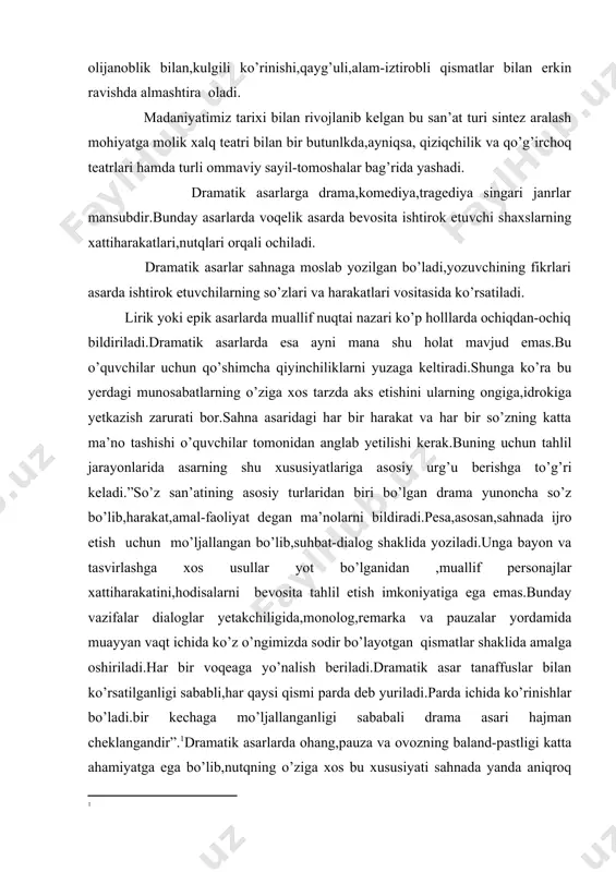 ay vazifalar dialoglar yetakchiligida,monolog,remarka va pauzalar yordamida muayyan vaqt ichida ko’z o’ngimizda sodir bo’layotgan qismatlar shaklida amalga oshiriladi.har bir voqeaga yo’nalish beriladi.dramatik asar tanaffuslar bilan ko’rsatilganligi sababli,har qaysi qismi parda deb yuriladi.parda ichida ko’rinishlar bo’ladi.bir kechaga mo’ljallanganligi sababali drama asari hajman cheklangandir”.1dramatik asarlarda ohang,pauza va ovozning baland-pastligi katta ahamiyatga ega bo’lib,nutqning o’ziga xos bu xususiyati sahnada yanda aniqroq ko’rinadi.ta’lim jarayonida o’quvchi va talabalar bir necha dramatic asarlar bilan tanishib chiqishadi.ular orasida qadimgi yunon dramaturglarning laparlaridan boshlab,xorijiy mamlakatlardagi adiblar qalamiga mansub bo’lgan sahna asarlarigacha mavjud.tabiiyki,ularning orasida o’zbek dramalari asosiy o’rin tutadi. dramatic asarlarda konflikt alohida urg’u bilan namoyon bo’ladi.shunga ko’ra ,tahlil jarayonida asardagi asosiy konfliktning namoyon bo’lishiga e’tibor berish shartdir.dramatik asarlarni tahlil qilishda asardagi qahramonlarning harakati,bir-birlariga munosabatigina emas,balki undagi har bir so’z,har bir ishora ham o’ziga xos ahamiyat kasb etadi.shunga ko’ra uni tahlil qilishda muallif remarkasidan boshlab,qahramonlarning bir-biri haqidagi fikrlari ,ularning o’z so’zlari,muallif qo’llagan tasvir vositalarning barchasi,til imokoniyatlari ham hisobga olinishi …