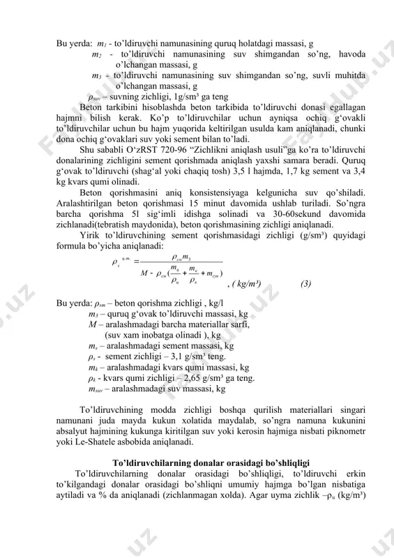 to’ldiruvchilar donalari zichligi (g/sm³) quyidagi formula orqali aniqlanadi: , ( kg/m³) (2) bu yerda: m1 - to’ldiruvchi namunasining quruq holatdagi massasi, g m2 - to’ldiruvchi namunasining suv shimgandan so’ng, havoda o’lchangan massasi, g m3 - to’ldiruvchi namunasining suv shimgandan so’ng, suvli muhitda o’lchangan massasi, g ρsuv – suvning zichligi, 1g/sm³ ga teng beton tarkibini hisoblashda beton tarkibida to’ldiruvchi donasi egallagan hajmni bilish kerak. ko’p to’ldiruvchilar uchun ayniqsa ochiq g‘ovakli to’ldiruvchilar uchun bu hajm yuqorida keltirilgan usulda kam aniqlanadi, chunki dona ochiq g‘ovaklari suv yoki sement bilan to’ladi. shu sababli o‘zrst 720-96 “zichlikni aniqlash usuli”ga ko’ra to’ldiruvchi donalarining zichligini sement qorishmada aniqlash yaxshi samara beradi. quruq g‘ovak to’ldiruvchi (shag‘al yoki chaqiq tosh) 3,5 l hajmda, 1,7 kg sement va 3,4 kg kvars qumi olinadi. beton qorishmasini aniq konsistensiyaga kelgunicha suv qo’shiladi. aralashtirilgan beton qorishmasi 15 minut davomida ushlab turiladi. so’ngra barcha qorishma 5l sig‘imli idishga solinadi va 30-60sekund davomida zichlanadi(tebratish maydonida), …