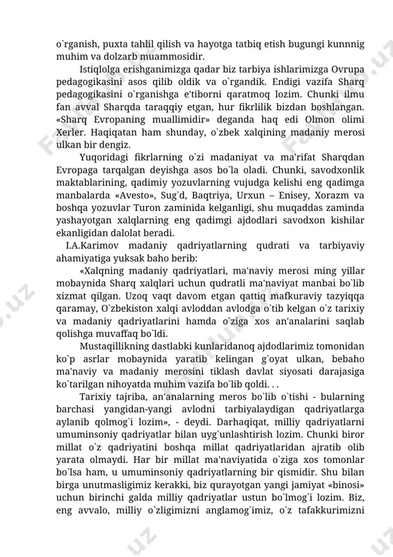 in islom va islomdan keyingi mavjud pedagogik qarashlarni, milliy ta'lim – tarbiyaga oid an'analarni, qadriyatlarni, xalq pelagogikasini ilmiy o`rganish, puxta tahlil qilish va hayotga tatbiq etish bugungi kunnnig muhim va dolzarb muammosidir. istiqlolga erishganimizga qadar biz tarbiya ishlarimizga ovrupa pedagogikasini asos qilib oldik va o`rgandik. endigi vazifa sharq pеdagogikasini o`rganishga e'tiborni qaratmoq lozim. chunki ilmu fan avval sharqda taraqqiy etgan, hur fikrlilik bizdan boshlangan. «sharq еvropaning muallimidir» deganda haq edi olmon olimi xerler. haqiqatan ham shunday, o`zbek xalqining madaniy mеrosi ulkan bir dengiz. yuqoridagi fikrlarning o`zi madaniyat va ma'rifat sharqdan evropaga tarqalgan deyishga asos bo`la oladi. chunki, savodxonlik maktablarining, qadimiy yozuvlarning vujudga kelishi eng qadimga manbalarda «avesto», sug`d, baqtriya, urxun – enisey, xorazm va boshqa yozuvlar turon zaminida kelganligi, shu muqaddas zaminda yashayotgan xalqlarning eng qadimgi ajdodlari savodxon kishilar ekanligidan dalolat beradi. i.a.karimov madaniy qadriyatlarning qudrati va tarbiyaviy ahamiyatiga yuksak baho berib: «xalqning madaniy qadriyatlari, ma'naviy mеrosi ming yillar mobaynida …