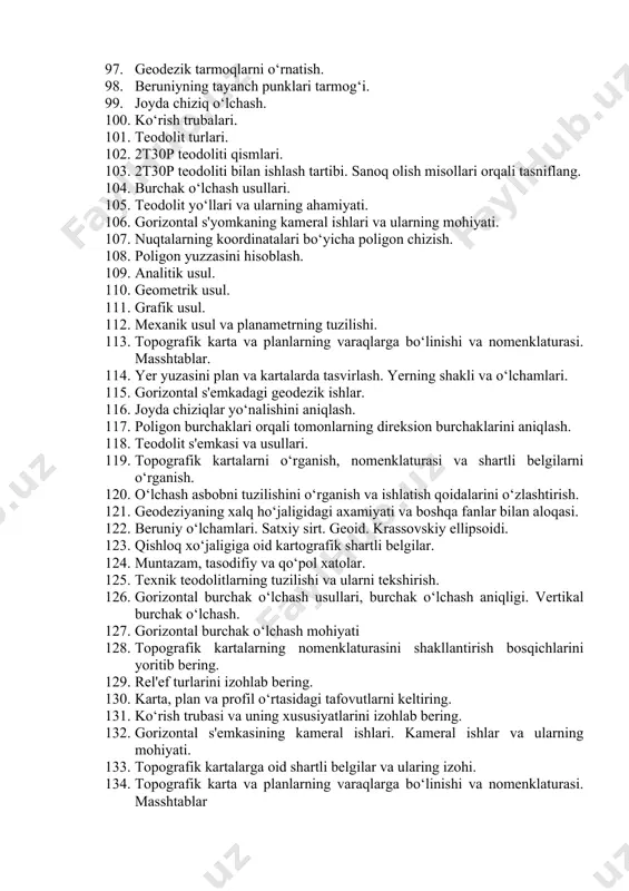 5. teodolit yo‘llari va ularning ahamiyati. 106. gorizontal s'yomkaning kameral ishlari va ularning mohiyati. 107. nuqtalarning koordinatalari bo‘yicha poligon chizish. 108. poligon yuzzasini hisoblash. 109. analitik usul. 110. geometrik usul. 111. grafik usul. 112. mexanik usul va planametrning tuzilishi. 113. topografik karta va planlarning varaqlarga bo‘linishi va nomenklaturasi. masshtablar. 114. yer yuzasini plan va kartalarda tasvirlash. yerning shakli va o‘lchamlari. 115. gorizontal s'emkadagi geodezik ishlar. 116. joyda chiziqlar yo‘nalishini aniqlash. 117. poligon burchaklari orqali tomonlarning direksion burchaklarini aniqlash. 118. teodolit s'emkasi va usullari. 119. topografik kartalarni o‘rganish, nomenklaturasi va shartli belgilarni o‘rganish. 120. o‘lchash asbobni tuzilishini o‘rganish va ishlatish qoidalarini o‘zlashtirish. 121. geodeziyaning xalq ho‘jaligidagi axamiyati va boshqa fanlar bilan aloqasi. 122. beruniy o‘lchamlari. satxiy sirt. geoid. krassovskiy ellipsoidi. 123. qishloq xo‘jaligiga oid kartografik shartli belgilar. 124. muntazam, tasodifiy va qo‘pol xatolar. 125. texnik teodolitlarning tuzilishi va ularni tekshirish. 126. gorizontal burchak o‘lchash usullari, burchak o‘lchash aniqligi. vertikal burchak o‘lchash. …