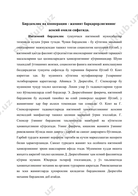 эътироф этилганидек, у ўз таълимотида ҳамжиҳатликнинг механик ва органик турларини ажратади. ривожланмаган ва эски жамиятларда ҳукмронлик қиладиган бирдамликни дюркгейм механик бирдамлик деб атайди. механик бирдамлик - бу «жамоа туридаги» бирдамлик бўґлиб, у бу жамоадаги индивидларнинг ўґхшашликлари билан белгиланади ва улар томонидан ижтимоий вазифалар бир хил турда бажарилади. ғарбнинг кўпгина олимлари ижтимоий мулкка асосланган кооперациянинг сермаҳсуллигини инкор этиб келадилар. уларнинг фикрича, бутун жамият билан ишлаб чиқариш воситаларидан фойдаланишнинг иложи йўґқдир. шунинг учун уларни, яъни бу воситаларни гуруҳлар мулки қилиб беришни таклиф қиладилар. агар ишлаб чиқариш воситалари ижтимоий мулк хусусиятига эга бўґлса «маъмурият» халқдан ажралиб қолади ва шу сабаб бюрократ бошқарувчилар ташкилоти вужудга келиши мумкин. ¤зўзидан табиийки, бу жараѐнлар туфайли ишчилар ўзларининг меҳнатларида шахсий манфаатдорликни ҳис қилмайдилар. ижтимоийлашув ва таназзул. ижтимоий оқибатлар. мазкур таҳминларнинг аксарияти ижтимоий ҳаѐтнинг кўґплаб соҳаларида ўз исботини топди. айниқса, мустамлакачилик даврида бизнинг диѐрда соҳта бирдамлик асосида кооперациялаштириш кўґплаб салбий оқибатларни келтириб чиқарди. меҳнатнинг ижтимоий тақсимоти ва кооперация ниқоби …