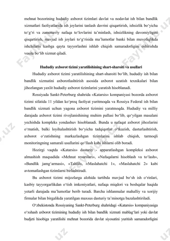 axborot o‘zatishning markazlashgan tizimlarini ishlab chiqish, tarmoqli monitoringning samarali usullarini qo‘llash kabi ishlarni olib boradi. hozirgi vaqtda «katarsis» dasturiy - apparatlashgan kompleksi axborot almashish maqsadida «mehnat resurslari», «nafaqalarni hisoblash va to‘lash», «bandlik jamg‘armasi», «tahlil», «maslahatchi 1», «maslahatchi 2» kabi avtomatlashgan tizimlarni birlashtiradi. bu axborot tizimi mijozlarga alohida tartibda mavjud bo‘sh ish o‘rinlari, kasbiy tayyorgarlikdan o‘tish imkoniyatlari, nafaqa miqdori va boshqalar haqida yetarli darajada ma’lumotlar berib turadi. barcha ishlanmalar mahalliy va xorijiy firmalar bilan birgalikda yaratilgan maxsus dasturiy ta’minotga bazalashtiriladi. o‘zbekistonda rossiyaning sankt-peterburg shahridagi «katarsis» kompaniyasiga o‘xshash axborot tizimining hududiy ish bilan bandlik xizmati mablag‘lari yoki davlat budjeti hisobiga yaratilishi mehnat bozorida davlat siyosatini yuritish samaradorligini oshishida muhim vosita bo‘lib, ish bilan bandlikka ko‘maklashish sohasidagi institutsional tuzilmalar o‘rtasida samarali axborot almashishni ta’minlaydi. ko‘pincha rivojlangan mamlakatlarda axborot to‘plash va uzatishga ixtisoslashgan vositachi firmalar faoliyati tijorat asosiga qurilgan. biroq o‘tkazilgan tadqiqotlar shuni ko‘rsatdiki, viloyat mehnat bozorida axborot xizmatlarini tijoratlashtirish imkoniyatlari yetarli darajada emas, …
