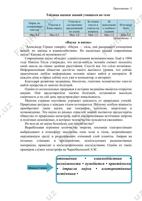 екстов участие в блиц опросе участие в составлении предложений по схеме за чтение текста и ответы на вопросы за выполнение учебного задания итоговый балл мах 0,5 мах 0,5 мах 1,0 мах 1,5 мах 1,5 мах 5,0 приложение -3 «наука и жизнь» алекса́ндр ге́рцен говори́л: «нау́ка — си́ла, она́ раскрыва́ет отноше́ния веще́й, их зако́ны и взаимоде́йствия». но наско́лько сильна́ совреме́нная нау́ка? каковы́ её возмо́жности? совреме́нная нау́ка облада́ет удиви́тельными возмо́жностями. ещё в 1904 году́ нико́ла те́сла утвержда́л, что когда́-нибу́дь челове́к смо́жет посыла́ть свою́ мысль на са́мые далёкие расстоя́ния. спустя́ век э́то ста́ло возмо́жно. информатиза́ция о́бщества дости́гла тако́го высо́кого у́ровня, что сейча́с практи́чески любу́ю информа́цию челове́к мо́жет найти́ в интерне́те. в каждо́м до́ме и о́фисе сейча́с есть уже́ и компью́тер, и интерне́т. благодаря́ разви́тию медици́ны, биоло́гии, гене́тики челове́чество смогло́ найти́ лека́рства от мно́гих боле́зней. одни́м из колосса́льных проры́вов в исто́рии медици́ны явля́ется откры́тие вакци́н. они́ предотврати́ли ты́сячи боле́зней, останови́ли высо́кую сме́ртность и по …