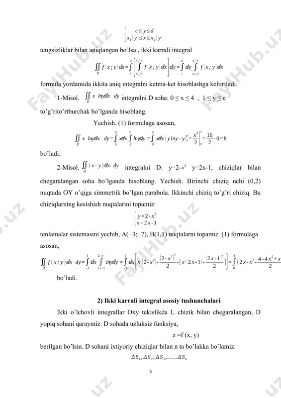 an qilib olamiz (5-rasm). qaralayotgan holda d soha y=, y= x=a, x=b chiziqlar bilan chegaralangan, bunda , bo’lib, , funksiyalar [a,b] kesmada uzluksiz deb faraz etamiz. bunday sohani biz oy o’q yo’nalishida to’g’ri bo’lgan soha deb ataymiz. ox o’q yo’nalishida to’g’ri bo’lgan soha ham shuning singari aniqlanadi. ham ox , ham oy o’qlar yo’nalishida to’g’ri bo’lgan sohani qisqacha to’g’ri soha deymiz. 5- rasmda ox va oy o’qlar bo’yicha to’g’ri bo’lgan soha d ko’rsatilgan. f (x, y) funksiya d sohada uzluksiz bo’lsin. quyidagi ifodani qaraymiz: bu ifodani f (x, y) funksiyaning d soha bo’yicha olingan ikki karrali integrali deb ataymiz. uni hisoblash uchun x ni o’zgarmas deb qarab, kavs ichidagi ifodani avval y bo’yicha integrallaymiz. integrallash natijasida x ning uzluksiz funksiyasi hosil bo’ladi: bu funksiyani x bo’yicha a dan b gacha chegarada integrallaymiz. natijada biror o’zgarmas son chiqadi. misol. ushbu ikki karrali integral hisoblansin: yechish. avval ichki integralni (qavs ichidagini) hisoblaymiz; …