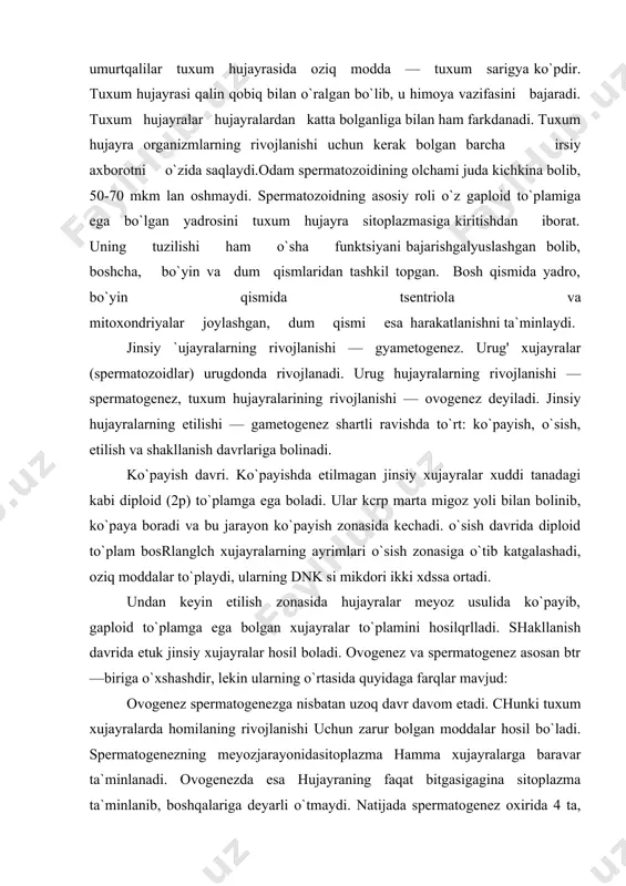 n etilish zonasida hujayralar meyoz usulida ko`payib, gaploid to`plamga ega bolgan xujayralar to`plamini hosilqrlladi. shakllanish davrida etuk jinsiy xujayralar hosil boladi. ovogenez va spermatogenez asosan btr—biriga o`xshashdir, lekin ularning o`rtasida quyidaga farqlar mavjud: ovogenez spermatogenezga nisbatan uzoq davr davom etadi. chunki tuxum xujayralarda homilaning rivojlanishi uchun zarur bolgan moddalar hosil bo`ladi. spermatogenezning meyozjarayonidasitoplazma hamma xujayralarga baravar ta`minlanadi. ovogenezda esa hujayraning faqat bitgasigagina sitoplazma ta`minlanib, boshqalariga deyarli o`tmaydi. natijada spermatogenez oxirida 4 ta, ovogenezda esa faqat bitgagina yirik xujayra hosil boladi, uning uchta mayda xujayralari nobud boladi. ovogenezda shakllanish davri bo`lmaydi. shunday qilib, gametogenez jarayonida jinsiy bezlarda diploid to`plamli (2p) boshlanshchxujayralardangaploidto`planili (p) jinsiy hujayralar hosil boladi. spermatogenezda uchta davrdan tashqari, to`rtanchi davr — qayta tuzilish davri ham bolib o`tadi. bu davr ovogenezda bolmaydi. urgochi va erkak gametalar katta — kichikligi hamda tashqi ko`rinishi jihatidan yo bir xil bo`lishi — bunda bular izogametalar deb ataladi, yoki har xil bolishi mumkin—bunda ular anizogametalar …