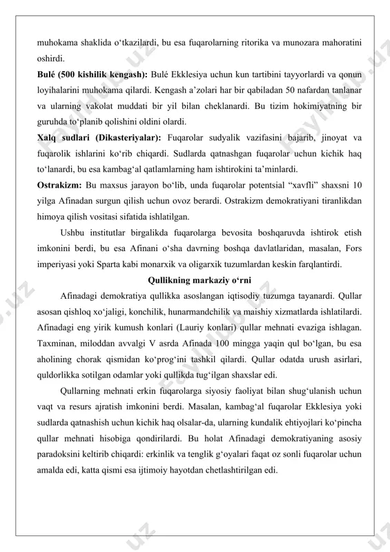 oshirilardi: ekklesiya (xalq yig‘ini): bu asosiy qaror qabul qiluvchi organ bo‘lib, unda barcha fuqarolar qatnashishi mumkin edi. ekklesiya qonunlar qabul qilish, soliqlar belgilash, urush va tinchlik masalalarini hal qilish kabi mas’uliyatlarga ega edi. yig‘inlar ochiq muhokama shaklida o‘tkazilardi, bu esa fuqarolarning ritorika va munozara mahoratini oshirdi. bulé (500 kishilik kengash): bulé ekklesiya uchun kun tartibini tayyorlardi va qonun loyihalarini muhokama qilardi. kengash a’zolari har bir qabiladan 50 nafardan tanlanar va ularning vakolat muddati bir yil bilan cheklanardi. bu tizim hokimiyatning bir guruhda to‘planib qolishini oldini olardi. xalq sudlari (dikasteriyalar): fuqarolar sudyalik vazifasini bajarib, jinoyat va fuqarolik ishlarini ko‘rib chiqardi. sudlarda qatnashgan fuqarolar uchun kichik haq to‘lanardi, bu esa kambag‘al qatlamlarning ham ishtirokini ta’minlardi. ostrakizm: bu maxsus jarayon bo‘lib, unda fuqarolar potentsial “xavfli” shaxsni 10 yilga afinadan surgun qilish uchun ovoz berardi. ostrakizm demokratiyani tiranlikdan himoya qilish vositasi sifatida ishlatilgan. ushbu institutlar birgalikda fuqarolarga bevosita boshqaruvda ishtirok etish imkonini berdi, bu …