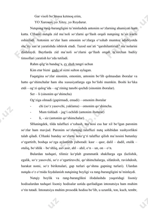 hol aylagan yor oydurur, kim aning vasli menga yoroydurur. gar visoli bo‘lmasa ketmoq erim, yo xuroson, yo xitoy, yo roydurur. nutqning rang-barangligini ta’minlashda antonim so‘zlarning ahamiyati ham katta. chunki nutqda zid ma’noli so‘zlarni qo‘llash orqali nutqning ta’sir kuchi oshiriladi. antonim so‘zlar ham omonim so‘zlarga o‘xshab mumtoz adabiyotda she’riy san’at yaratishda ishtirok etadi. tazod san’ati “qarshilantirish” ma’nolarini ifodalaydi. baytlarda zid ma’noli so‘zlarni qo‘llash orqali ta’sirchan badiiy timsollari yaratish ko‘zda tutiladi. rahm qilg‘in bandag‘a, ey shoh tangri uchun kim etar bizni gado ul sizni sulton aylagan. faqatgina so‘zlar sinonim, omonim, antonim bo‘lib qolmasdan iboralar va hatto qo‘shimchalar ham shu xususiyatlarga ega bo‘lishi mumkin. boshi ko‘kka etdi – og‘zi qulog‘ida – og‘zining tanobi qochdi (sinonim iboralar). ser – li (sinonim qo‘shimcha) og‘ziga olmadi (gapirmadi, emadi) – omonim iboralar · chi (so‘z yasovchi, yuklama) – omonim qo‘shimcha. · mum tishladi – jag‘i ochildi (antonim iboralar) · li, - siz (antonim qo‘shimchalar). shuningdek, tilda talaffuzi …