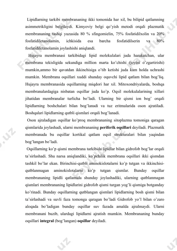 ta va turli-tuman bo’ladi. masalan, jigar hujayrasi plazmatik membranasi tarkibida 24 xil fermentlar topilgan. har xil membranalarning o’zlariga xos fermentlar to’plami bo’ladi. masalan, plazmatik membranada ionlarni transportida qatnashuvchi kaliy,natriyga bog’liq atf-aza joylashadi. mitoxondriyalarda elektronlarni tashuvchi oqsillar to’plami va oksidlash fosforillanish va atf sintezini amalga oshiruvchi oqsillari to’plami bo’ladi. retseptorli oqsillar u yoki bu xil moddalarni tanigandek ular bilan bog’lanadi. bularga fotoretseptor oqsillar kiradi. struktura oqsillari yaxshi o’rganilmagan. shunday qilib, membranalarning kimyoviy turli sifatliligi faqat lipidlar bilan emas, balki oqsillar bilan ham belgilanar ekan. barcha hujayra membranalari uchun umumiy bo’lgan xususiyat ularning lipoproteid tuzilishidir; bir-biriga o’xshamaslik esa, ularning lipid va oqsil tarkibini son va sifat jihatidagi farqlardan iborat. masalan, endoplazmatik to’r membranalari va mitoxondriyaning ichki membranasi lipid va oqsillarining tarkibi va soni keskin farqlanadi. membrananing karbonsuvli qismi asosan, oqsil molekulalarining karbonsuv zanjiri bilan kovalent bog’langan glikoproteinlardan iborat. membrana karbonsuvlari zanjiriga galaktoza, mannoza, fruktoza, saxaroza, natsetilglyukozamin, n-atsetilgalaktozamin, pentoza-arabinoza, ksilozalar kiradi. membrananing karbonsuvli …