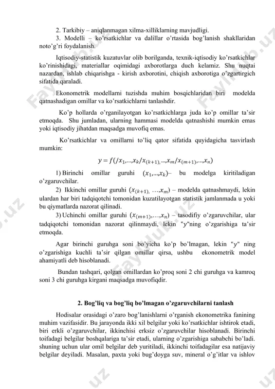 xborotning xatoligi, uning ko’rsatkichlari, omillar va ob’ektlar majmuining noaniqligi. 2. tarkibiy – aniqlanmagan xilma-xilliklarning mavjudligi. 3. modelli – ko’rsatkichlar va dalillar o’rtasida bog’lanish shakllaridan noto’g’ri foydalanish. iqtisodiy-statistik kuzatuvlar olib borilganda, texnik-iqtisodiy ko’rsatkichlar ko’rinishidagi, materiallar oqimidagi axborotlarga duch kelamiz. shu nuqtai nazardan, ishlab chiqarishga - kirish axborotini, chiqish axborotiga o’zgartirgich sifatida qaraladi. ekonometrik modellarni tuzishda muhim bosqichlaridan biri modelda qatnashadigan omillar va ko’rsatkichlarni tanlashdir. ko’p hollarda o’rganilayotgan ko’rsatkichlarga juda ko’p omillar ta’sir etmoqda. shu jumladan, ularning hammasi modelda qatnashishi mumkin emas yoki iqtisodiy jihatdan maqsadga muvofiq emas. ko’rsatkichlar va omillarni to’liq qator sifatida quyidagicha tasvirlash mumkin: 1) birinchi omillar guruhi – bu modelga kiritiladigan o’zgaruvchilar. 2) ikkinchi omillar guruhi …,) – modelda qatnashmaydi, lekin ulardan har biri tadqiqotchi tomonidan kuzatilayotgan statistik jamlanmada u yoki bu qiymatlarda nazorat qilinadi. 3) uchinchi omillar guruhi ,…,) – tasodifiy o’zgaruvchilar, ular tadqiqotchi tomonidan nazorat qilinmaydi, lekin ning o’zgarishiga ta’sir etmoqda. agar birinchi guruhga soni bo’yicha …