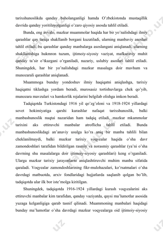 ifatida qaraladi. voqyealar zamondoshlarining fikr-mulohazalari, ko’rsatmalari o’sha davrdagi matbuotda, arxiv fondlaridagi hujjatlarda saqlanib qolgan bo’lib, tadqiqotda ular ilk bor iste’molga kiritilgan. shuningdek, tadqiqotda 1916-1924 yillardagi kurash voqyealarini aks ettiruvchi manbalar kim tarafidan, qanday vaziyatda, qaysi ma’lumotlar asosida yuzaga kelganligiga qarab tasnif qilinadi. muammoning manbalari haqidagi bunday ma’lumotlar o’sha davrdagi mazkur voqyealarga oid ijtimoiy-siyosiy qarashlar tarixiy haqiqatni qay darajada aks ettirganini aniqlash imkonini beradi. umuman, muammoning bu tarzda – ya’ni, tarixshunoslik va manbashunoslik nuqtai nazaridan ilk bor kompleks asosda o’rganilishi mustaqillik davrida vatan tarixshunosligida qaror topayotgan yangicha uslubiy, nazariy, ilmiy yondoshuvlarning mahsulidir. bunday yondoshuvlar ilmiy haqiqatni aniqlashga, turli konseptual, nazariy, uslubiy yondoshuvlarni o’zaro qiyoslashga, tegishli xulosalar qilishga imkon beradi. tadqiqotda davriy matbuot materiallariga va ayniqsa, milliy matbuotga, arxiv hujjatlariga, tarixiy, ilmiy, ommabop va badiiy adabiyotlarga, memuarlar, xotiralarga keng e’tibor qaratish bilan birga ilk bor xorijiy adabiyotlar ham jalb etilgan. asosan ingliz, nemis, turk tillarida chop etilgan adabiyotlarning ko’pchiligi ilmiy iste’molga ilk …