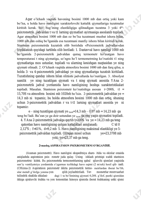 gan «psixrometrik jadvallar» dagi ma’lumotlar havo namligining barcha xarakteristikalari: suv bug’ining haqiqiy elastikligi ye, nisbiy namlik f, shudring nuqtasi td va namlik defitsiti d larni tayyor holda olishga imkon beradi. psixrometrik jadvallar havo bosimi 1000 mb uchun tuzilgan. agar o’lchash vaqtida havoning bosimi 1000 mb dan ortiq yoki kam bo’lsa, u holda havo namligini xarakterlovchi kattalik qiymatlariga tuzatmalar kiritish kerak. suv bug’ining elastikligiga qilinadigan tuzatma 3 yoki 4*- psixrometrik jadvaldan t va t1 larning qiymatlari ayirmasiga asoslanib topiladi. agar atmosfera bosimi 1000 mb dan oz bo’lsa tuzatmani musbat ishora bilan, 1000 mb dan oshiq bo’lganida esa tuzatmani manfiy ishora bilan kiritish kerak. stantsion psixrometrda kuzatish olib borishda «psixrometrik jadvallar»dan foydalanish quyidagi tartibda olib boriladi: 1. dastavval havo namligi 1000 mb bo’lganida 2-psixrometrik jadvaldan quruq termometr ko’rsatgan havo temperaturasi t ning qiymatiga, so’ngra ho’l termometrning ko’rsatishi t1 ning qiymatlariga mos ustunlar, topiladi va ularning kesishgan nuqtasidan ye ning qiymati olinadi. 2. …