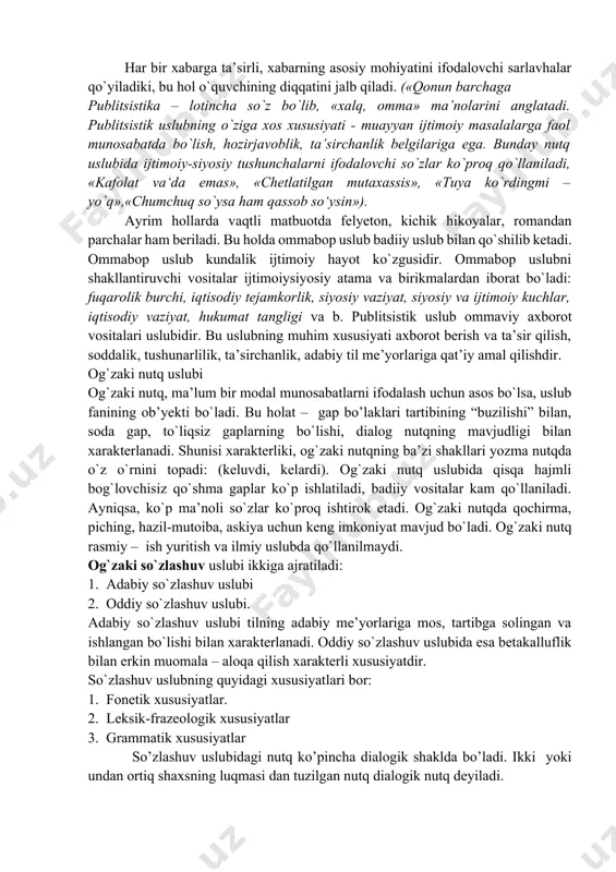 ushunchalarni ifodalovchi so`zlar ko`proq qo`llaniladi, «kafolat va‘da emas», «chetlatilgan mutaxassis», «tuya ko`rdingmi – yo`q»,«chumchuq so`ysa ham qassob so‘ysin»). ayrim hollarda vaqtli matbuotda felyeton, kichik hikoyalar, romandan parchalar ham beriladi. bu holda ommabop uslub badiiy uslub bilan qo`shilib ketadi. ommabop uslub kundalik ijtimoiy hayot ko`zgusidir. ommabop uslubni shakllantiruvchi vositalar ijtimoiysiyosiy atama va birikmalardan iborat bo`ladi: fuqarolik burchi, iqtisodiy tejamkorlik, siyosiy vaziyat, siyosiy va ijtimoiy kuchlar, iqtisodiy vaziyat, hukumat tangligi va b. publitsistik uslub ommaviy axborot vositalari uslubidir. bu uslubning muhim xususiyati axborot berish va ta’sir qilish, soddalik, tushunarlilik, ta’sirchanlik, adabiy til me’yorlariga qat’iy amal qilishdir. og`zaki nutq uslubi og`zaki nutq, ma’lum bir modal munosabatlarni ifodalash uchun asos bo`lsa, uslub fanining ob’yekti bo`ladi. bu holat – gap bo’laklari tartibining “buzilishi” bilan, soda gap, to`liqsiz gaplarning bo`lishi, dialog nutqning mavjudligi bilan xarakterlanadi. shunisi xarakterliki, og`zaki nutqning ba’zi shakllari yozma nutqda o`z o`rnini topadi: (keluvdi, kelardi). og`zaki nutq uslubida qisqa hajmli bog`lovchisiz qo`shma gaplar …