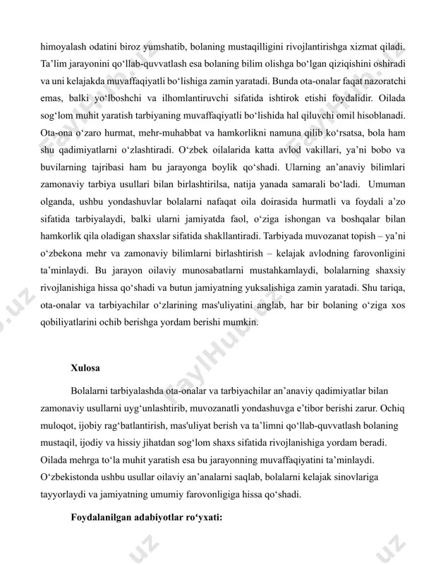 r berishi lozim. bu jarayonda ochiq muloqot muhim o‘rin tutadi, chunki bola o‘z fikrini erkin aytishi, his-tuyg‘ularini ifoda etishi va ota-onasi bilan ishonchli aloqa o‘rnatishi uning rivojlanishiga yordam beradi. shu bilan birga, ijobiy rag‘batlantirish usullari bolaning o‘zini yaxshi tutishiga undaydi va unda o‘z-o‘zini boshqarish qobiliyatini oshiradi. tarbiyada mas'uliyat berish ham katta ahamiyatga ega. bola o‘ziga yuklatilgan vazifalarni bajarish orqali javobgarlikni his qiladi va hayotda o‘z qarorlarini qabul qilishga tayyorlanadi. bu yondashuv o‘zbekiston oilalarida keng tarqalgan haddan tashqari himoyalash odatini biroz yumshatib, bolaning mustaqilligini rivojlantirishga xizmat qiladi. ta’lim jarayonini qo‘llab-quvvatlash esa bolaning bilim olishga bo‘lgan qiziqishini oshiradi va uni kelajakda muvaffaqiyatli bo‘lishiga zamin yaratadi. bunda ota-onalar faqat nazoratchi emas, balki yo‘lboshchi va ilhomlantiruvchi sifatida ishtirok etishi foydalidir. oilada sog‘lom muhit yaratish tarbiyaning muvaffaqiyatli bo‘lishida hal qiluvchi omil hisoblanadi. ota-ona o‘zaro hurmat, mehr-muhabbat va hamkorlikni namuna qilib ko‘rsatsa, bola ham shu qadimiyatlarni o‘zlashtiradi. o‘zbek oilalarida katta avlod vakillari, ya’ni bobo va buvilarning …