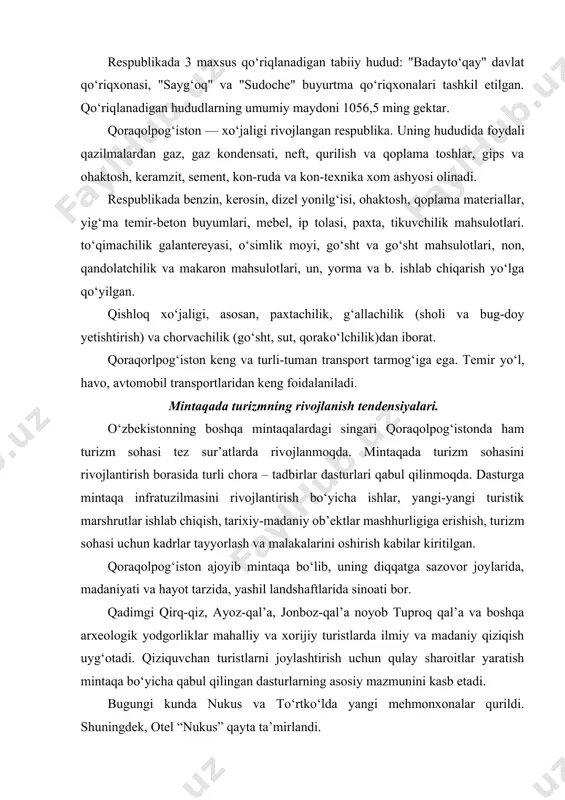 ash va malakalarini oshirish kabilar kiritilgan. qoraqolpog‘iston ajoyib mintaqa bo‘lib, uning diqqatga sazovor joylarida, madaniyati va hayot tarzida, yashil landshaftlarida sinoati bor. qadimgi qirq-qiz, ayoz-qal’a, jonboz-qal’a noyob tuproq qal’a va boshqa arxeologik yodgorliklar mahalliy va xorijiy turistlarda ilmiy va madaniy qiziqish uyg‘otadi. qiziquvchan turistlarni joylashtirish uchun qulay sharoitlar yaratish mintaqa bo‘yicha qabul qilingan dasturlarning asosiy mazmunini kasb etadi. bugungi kunda nukus va to‘rtko‘lda yangi mehmonxonalar qurildi. shuningdek, otel “nukus” qayta ta’mirlandi. dasturning asosiy qismi mintaqada ekologik turizmni rivojlantirish bo‘ldi. mintaqa asosiy hududining asosiy qismini ustyurt platasidan o‘tuvchi tekisliklar, janubiy-g‘arbda qoraqumlar zanjiri, sharqda qizilqum cho‘li, janubi-sharqda sulton-uvays tog‘lari qad ko‘targan. xozirda, mintaqada ekoturizmga qiziquvchilarni jalb qilish uchun ellikqal’a tumanida “aqcha ko‘l” zonasida ekoturistik infratuzilma yaratilishi rejalashtirilmoqda. mintaqaning turistik resurslari salohiyati o‘zbekiston o‘zining ko‘plab tarixiy-me’moriy yodgorliklari, turfa xil iqlimi va tez sur’atlarda rivojlanishi bilan butun dunyo diqqatini o‘ziga tortmoqda. asrlar mobaynida o‘zbekiston buyuk ipak yo‘lining savdo, savdogarlar va sayohatchilar, jo‘g‘rofiyashunoslar va missionerlar, …