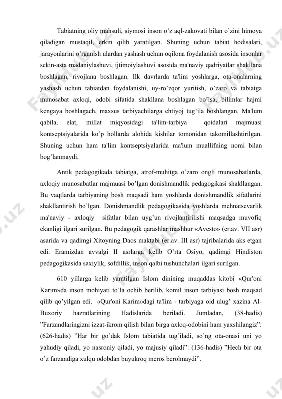 10 yillarga kеlib yaratilgan islom dinining muqaddas kitobi «qur'oni karim»da inson mohiyati to’la ochib bеrilib, komil inson tarbiyasi bosh maqsad qilib qo’yilgan edi. «qur'oni karim»dagi ta'lim - tarbiyaga oid ulug’ xazina al-buxoriy hazratlarining hadislarida bеriladi. jumladan, (38-hadis) ”farzandlaringizni izzat-ikrom qilish bilan birga axloq-odobini ham yaxshilangiz”: (626-hadis) ”har bir go’dak islom tabiatida tug’iladi, so’ng ota-onasi uni yo yahudiy qiladi, yo nasroniy qiladi, yo majusiy qiladi”: (136-hadis) ”hech bir ota o’z farzandiga xulqu odobdan buyukroq meros berolmaydi”. ta'lim – tarbiya, insoniy munosabatlarning falsafiy asoslari tasavvuf ilmida ochib bеriladi. shu jumladan islom olamining muqaddas kitobi «qur'oni karim»da ham komillikning bеshta tamoyili komillikka erishish uchun talab etiladi. 1. mehnatim muhabbatim. 2. ma'rifatim sarmoyam. 3. dinim aqlim. 4. ilmim qurolim. 5. sabru qanoat libosim. ix-xv asrlar markaziy osiyo ma’naviy madaniyati rivojida muhim davr hisoblanadi. shu bois faylasuf, tarixchi, pedagog, matematik olimlar bu davr madaniy-ma’rifiy merosi haqida qator ilmiy tadqiqot ishlari olib borganlar. pedagog – olimlarning …