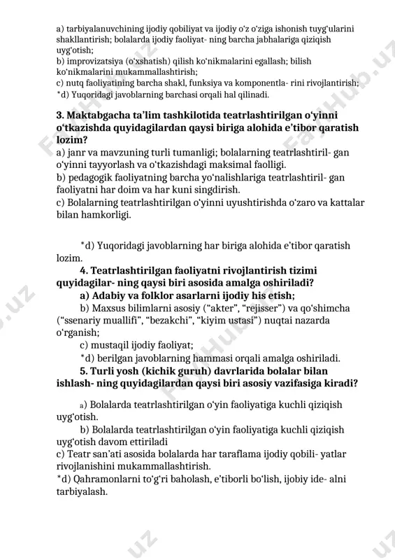 a ijodiy faoliyat- ning barcha jabhalariga qiziqish uyg‘otish; b) improvizatsiya (o‘xshatish) qilish ko‘nikmalarini egallash; bilish ko‘nikmalarini mukammallashtirish; c) nutq faoliyatining barcha shakl, funksiya va komponentla- rini rivojlantirish; *d) yuqoridagi javoblarning barchasi orqali hal qilinadi. 3. maktabgacha ta’lim tashkilotida teatrlashtirilgan o‘yinni o‘tkazishda quyidagilardan qaysi biriga alohida e’tibor qaratish lozim? a) janr va mavzuning turli tumanligi; bolalarning teatrlashtiril- gan o‘yinni tayyorlash va o‘tkazishdagi maksimal faolligi. b) pedagogik faoliyatning barcha yo‘nalishlariga teatrlashtiril- gan faoliyatni har doim va har kuni singdirish. c) bolalarning teatrlashtirilgan o‘yinni uyushtirishda o‘zaro va kattalar bilan hamkorligi. *d) yuqoridagi javoblarning har biriga alohida e’tibor qaratish lozim. 4. teatrlashtirilgan faoliyatni rivojlantirish tizimi quyidagilar- ning qaysi biri asosida amalga oshiriladi? a) adabiy va folklor asarlarni ijodiy his etish; b) maxsus bilimlarni asosiy (“akter”, “rejisser”) va qo‘shimcha (“ssenariy muallifi”, “bezakchi”, “kiyim ustasi”) nuqtai nazarda o‘rganish; c) mustaqil ijodiy faoliyat; *d) berilgan javoblarning hammasi orqali amalga oshiriladi. 5. turli yosh (kichik guruh) davrlarida bolalar …
