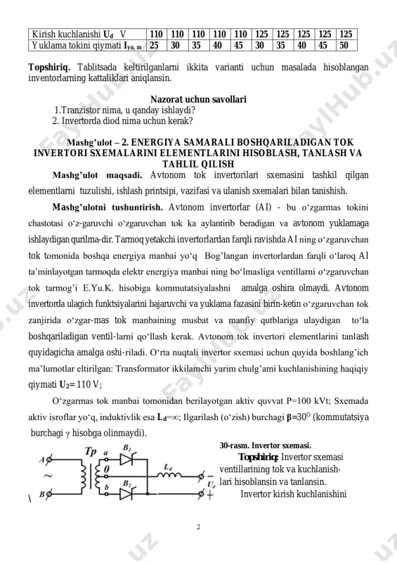 liklari aniqlansin. nazorat uchun savollari 1.tranzistor nima, u qanday ishlaydi? 2. invertorda diod nima uchun kerak? mashg’ulot – 2. energiya samarali boshqariladigan tok invertori sxemalarini elementlarini hisoblash, tanlash va tahlil qilish mashg’ulot maqsadi. avtonom tok invertorilari sxemasini tashkil qilgan elementlarni tuzulishi, ishlash printsipi, vazifasi va ulanish sxemalari bilan tanishish. mashg’ulotni tushuntirish. avtonom invertorlar (ai) - bu o‘zgarmas tokini chastotasi o‘z-garuvchi o‘zgaruvchan tok ka aylantirib beradigan va avtonom yuklamaga ishlaydigan qurilma-dir. tarmoq yetakchi invertorlardan farqli ravishda ai ning o‘zgaruvchan tok tomonida boshqa energiya manbai yo‘q bog’langan invertorlardan farqli o‘laroq ai ta’minlayotgan tarmoqda elektr energiya manbai ning bo‘lmasliga ventillarni o‘zgaruvchan tok tarmog’i e.yu.k. hisobiga kommutatsiyalashni amalga oshira olmaydi. avtonom invertorda ulagich funktsiyalarini bajaruvchi va yuklama fazasini birin-ketin o‘zgaruvchan tok zanjirida o‘zgar-mas tok manbaining musbat va manfiy qutblariga ulaydigan to‘la boshqariladigan ventil-larni qo‘llash kerak. avtonom tok invertori elementlarini tanlash quyidagicha amalga oshi-riladi. o‘rta nuqtali invertor sxemasi uchun quyida boshlang’ich ma’lumotlar eltirilgan: transformator ikkilamchi …
