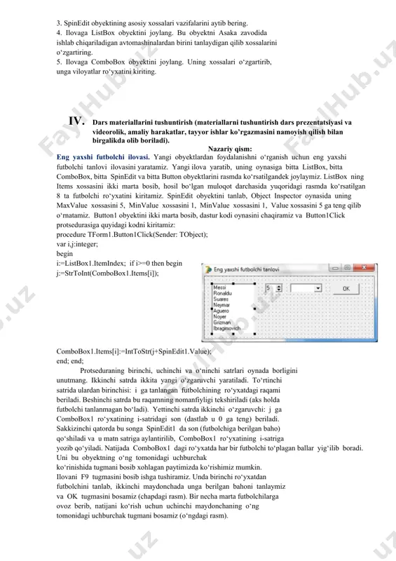 iq va savollar beriladi. 1. qo’shimcha savollarga javob beradi, topshiriqlarni bajaradi. 2. vazifalarni yozib oladi. asosiy tushunchalar: mavzuni yoritish. darsning borishi: 1. tashkiliy qism: o’quvchilar bilan salomlashish xonani va o’quvchilarni darsga tayyorliklarini kuzatish yo’qlamani aniqlash navbatchi axboroti. siyosiy daqiqa. 1. darsning maqsad va vazifalarini qo’yish. 1. tayanch bilimlarning faollashtirish. uyga vazifalarini tekshirish va o’tilgan mavzuni mustahkamlash. 1. listbox obyekti qanday vazifani bajaradi? 2. combobox obyektining asosiy xossalari vazifalarini aytib bering. 3. spinedit obyektining asosiy xossalari vazifalarini aytib bering. 4. ilovaga listbox obyektini joylang. bu obyektni asaka zavodida ishlab chiqariladigan avtomashinalardan birini tanlaydigan qilib xossalarini o‘zgartiring. 5. ilovaga combobox obyektini joylang. uning xossalari o‘zgartirib, unga viloyatlar ro‘yxatini kiriting. 1. dars materiallarini tushuntirish (materiallarni tushuntirish dars prezentatsiyasi va videorolik, amaliy harakatlar, tayyor ishlar ko’rgazmasini namoyish qilish bilan birgalikda olib boriladi). nazariy qism: eng yaxshi futbolchi ilovasi. yangi obyektlardan foydalanishni o‘rganish uchun eng yaxshi futbolchi tanlovi ilovasini yaratamiz. yangi ilova yaratib, uning oynasiga …