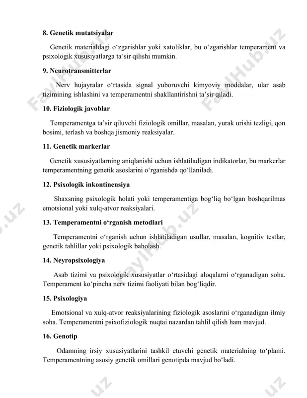 ik asoslarini o‘rganishda qo‘llaniladi. 12. psixologik inkontinensiya shaxsning psixologik holati yoki temperamentiga bog‘liq bo‘lgan boshqarilmas emotsional yoki xulq-atvor reaksiyalari. 13. temperamentni o‘rganish metodlari temperamentni o‘rganish uchun ishlatiladigan usullar, masalan, kognitiv testlar, genetik tahlillar yoki psixologik baholash. 14. neyropsixologiya asab tizimi va psixologik xususiyatlar o‘rtasidagi aloqalarni o‘rganadigan soha. temperament ko‘pincha nerv tizimi faoliyati bilan bog‘liqdir. 15. psixologiya emotsional va xulq-atvor reaksiyalarining fiziologik asoslarini o‘rganadigan ilmiy soha. temperamentni psixofiziologik nuqtai nazardan tahlil qilish ham mavjud. 16. genotip odamning irsiy xususiyatlarini tashkil etuvchi genetik materialning to‘plami. temperamentning asosiy genetik omillari genotipda mavjud bo‘ladi. 17. fenotip shaxsning ko‘rinadigan, tashqi yoki ichki xususiyatlari. temperamentni fenotip orqali o‘rganish mumkin. 18. neurobiologik nazariyalar temperamentning neyrobiologik asoslarini tushuntiruvchi nazariyalar, masalan, asab tizimining ishlashiga ta’sir qiluvchi genetik omillar. 19. temperament va shaxsiyat temperament – bu shaxsiyatning tug‘ma va biologik jihatlarini, shaxsiyat esa uning ijtimoiy va psixologik rivojlanishini ko‘rsatadi. 20. psixogenetik tadqiqotlar temperament va psixologik xususiyatlarning genetik va psixologik o‘zgaruvchanligini …