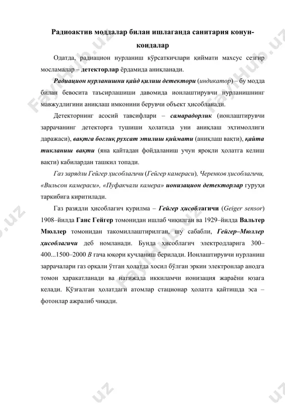 мида ионлаштирувчи нурланишнинг мавжудлигини аниқлаш имконини берувчи объект ҳисобланади. детекторнинг асосий тавсифлари – самарадорлик (ионлаштирувчи заррачанинг детекторга тушиши ҳолатида уни аниқлаш эҳтимоллиги даражаси), вақтга боғлиқ рухсат этилиш қиймати (аниқлаш вақти), қайта тикланиш вақти (яна қайтадан фойдаланиш учун яроқли ҳолатга келиш вақти) кабилардан ташкил топади. газ зарядли гейгер ҳисоблагичи (гейгер камераси), черенков ҳисоблагичи, «вильсон камераси», «пуфакчали камера» ионизацион детекторлар гуруҳи таркибига киритилади. газ разядли ҳисоблагич қурилма – гейгер ҳисоблагичи (geiger sensor) 1908–йилда ганс гейгер томонидан ишлаб чиқилган ва 1929–йилда вальтер мюллер томонидан такомиллаштирилган, шу сабабли, гейгер–мюллер ҳисоблагичи деб номланади. бунда ҳисоблагич электродларига 300–400...1500–2000 в гача юқори кучланиш берилади. ионлаштирувчи нурланиш заррачалари газ орқали ўтган ҳолатда хосил бўлган эркин электронлар анодга томон ҳаракатланади ва натижада иккиламчи ионизация жараёни юзага келади. қўзғалган ҳолатдаги атомлар стационар ҳолатга қайтишда эса – фотонлар ажралиб чиқади. газ зарядли гейгер ҳисоблагичи ~100–200 мм симоб устуни босимида газ билан тўлдирилган шиша қувурдан ташкил топган бўлиб, ингичка ўтказгич кўринишидаги анод …