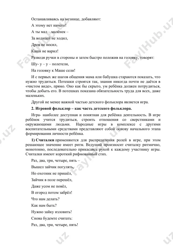 в стороны и затем быстро положив на головку, говорят: шу- у – у – полетели, на головку к маше сели! и с первых же шагов общения мама или бабушка стараются показать, что нужно трудиться. потешки строятся так, знания никогда почти не даётся в «чистом виде», прямо. оно как бы скрыто, ум ребёнка должен потрудиться, чтобы добыть его. в потешках показана обязательность труда для всех, даже маленьких. другой не менее важной частью детского фольклора является игра. 2. игровой фольклор – как часть детского фольклора. игра- наиболее доступная и понятная для ребёнка деятельность. в игре ребёнок учится трудиться, строить отношения со сверстниками и окружающими людьми. народные игры в комплексе с другими воспитательными средствами представляют собой основу начального этапа формирования личности ребёнка. 1) считалки применяются для распределения ролей в игре, при этом решающее значение имеет ритм. ведущий произносит считалку ритмично, монотонно, последовательно прикасаясь рукой к каждому участнику игры. считалки имеют короткий рифмованный стих. …
