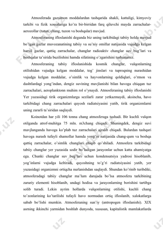 ahamiyatga ega. chunki changlar suv bug’lari uchun kondensatsiya yadrosi hisoblanib, yog’inlarni vujudga keltiradi, quyoshning to’g’ri radiatsiyasini yutib, yer yuzasidagi organizmni ortiqcha nurlanishdan saqlaydi. shundan ko’rinib turibdiki, atmosferadagi tabiiy changlar ma’lum darajada bo’lsa atmosfera tarkibining zaruriy elementi hisoblanib, undagi hodisa va jarayonlarning borishini tartibga solib turadi. lekin ayrim hollarda vulqonlarning otilishi, kuchli chang to’zonlarining ko’tarilishi tufayli havo normadan ortiq ifloslanib, xalokatlarga sabab bo’lishi mumkin. atmosferaning sun’iy (antropogen ifloslanishi). xix asrning ikkinchi yarmidan boshlab dunyoda, xususan, kapitalistik mamlakatlarda ishlab chiqarishning intensiv rivojlanishi atmosferaning sun’iy ifloslanishini tezlatdi. atmosferaning sun’iy ifloslanishida avtomobil transporti birinchi o’rinni (40%), energetika sanoati (20%) ikkinchi o’rinni, korxona va tashkilot ishlab chiqarishi uchinchi o’rinni (14%) egallaydi. qishloq xo’jaligi ishlab chiqarishi, maishiy-kommunal xo’jaligi va boshqalar zimmasiga esa atmosferani sun’iy ifloslanishining 26 % to’g’ri keladi. hozir yer kurrasida kishilarning xo’jalik faoliyati bilan bog’liq holda atmosferaga har yili 500 mln. tonna atrofida oltingugurt gazi, (so), sulfidoksidi, azotoksidi, karbonatan gidridi va pestitsidlar chiqarilmoqda. bulardan …