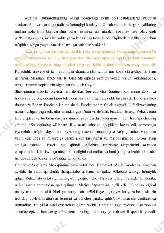 ijro etardilar. ma’lumotlariga qaraganda shekspirning eng yaxshi roli gamlet otasining arvohi bo'lgan. u qirollar rolini o‘ynagani ham aytilgan. bunday rollar esa faqat eng yaxshi aktyorlarga topshirilgan. bu esa shekspir yomon ijrochi bo’lmaganidan dalolat beradi. 1599- yilda londondagi eng yaxshi teatr — «globus» ochiladi va shekspir uning boshqanivchilaridan biri qilib tayinlanadi. buyuk o'zgarislilar davri bo‘lgan renessans ayni payida yangicha munosabatlarining shakllanish davri edi. angliyada jun ishlab chiqarish sanoati rivojlanishi nalijasida dehqonlaming yerlari qo’y-qo‘zilar uchun o'tloqlarga aylantirildi, bu esa ularning qashshoqlashuviga sabab bo’ldi. angliya qirolichasi yelizaveta shafqatsiz hukmdor edi, lekin u bu xususiyatini pardalay bilar, ish yuritishda parlamentga va dinga tayanar edi. ayniqsa, hukmronligining oxirgi bosqichiga kelib qo’l ostidagilarga nisbatan shafqatsizligi va ularning taqdiriga befarqligi kuchaydi. u badavlat kiborlarga xo'jalikning muhim sohalarini boshqarishni berar, evaziga esa ulardan mo’may haq olar, endi parlamentga emas, maxfiy politsiya va kengashga tayanar edi. oqibatda hur flkrlilik uchun ta’qiblar, o'ziga yoqmagan kishilarni qatl etishlar boshlandi. shekspir ijodida …