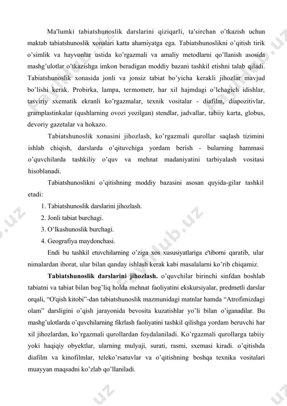 hg’ulotlarda o’quvchilarning fikrlash faoliyatini tashkil qilishga yordam beruvchi har xil jihozlardan, ko’rgazmali qurollardan foydalaniladi. ko’rgazmali qurollarga tabiiy yoki haqiqiy obyektlar, ularning mulyaji, surati, rasmi, sxemasi kiradi. o’qitishda diafilm va kinofilmlar, teleko’rsatuvlar va o’qitishning boshqa texnika vositalari muayyan maqsadni ko’zlab qo’llaniladi. tabiiy ko’rgazmali qurollar. tabiiy ko’rgazmali qurollar jismlardir. ular o’iganilayotgan material to’g’risida ancha to’g’ri, haqiqatga yaqin tasavvurlar berib, bolalarda bevosita qabul qilish asosida tabiatshunoslik tushunchalari hosil bo’lishiga imkon yaratadi. shunga ko’ra sinfda yoki tabiatshunoslik xonasida jonli tabiatni o’rganish uchun har xil xona o’simliklari, shuningdek, turarjoylardagi daraxtlarga xos bo’lgan shoxchalar, barglar, gullar, meva va urug’lar bo’lishi zarur. tabiatshunoslik darslarida jonli tabiat burchagida o’stirilayotgan o’simliklardan, gerbariy va ekskur-siyalardan olib kelingan o’simliklardan foydalaniladi. tabiat qo’ynida o’tkaziladigan darslarda va ekskursiyalarda tabiiy sharoitlardagi jonli tabiat obyektlaridan foydalaniladi. jonsiz tabiatni o’iganishda ham tabiiy tarqatma material, masalan, har xil rangdagi granit, sluda, kvars, dala shpati, loy, qum, kalsit (bor, marmar, ohaktosh), tuz (o’g’itlash uchun), tosh tuzi va kaliy …