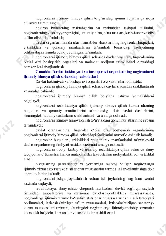 4-modda. shaxsni nogiron deb topish shaxsni, shu jumladan o‘n olti yoshdan o‘n sakkiz yoshgacha bo‘lgan bolalarni nogiron deb topish tibbiy-mehnat ekspert komissiyalari tomonidan, o‘n olti yoshgacha bo‘lgan bolalarni nogiron deb topish esa, tibbiy-maslahat komissiyalari tomonidan amalga oshiriladi. tibbiy-mehnat ekspert komissiyalari va tibbiy-maslahat komissiyalarini tuzish, shuningdek ular tomonidan xulosalar berish qonun hujjatlarida belgilangan tartibda amalga oshiriladi. 5-modda. nogironlar huquqlarining kafolatlari davlat nogironlar turmush faoliyatining cheklanganligini baholash asosida ularning ijtimoiy yordam hamda himoya chora-tadbirlariga bo‘lgan ehtiyojlari hisobga olinishi ta’minlanishini, nogironlarni reabilitatsiya qilish va ijtimoiy himoya qilishning qonun hujjatlarida nazarda tutilgan turlaridagi dasturlar amalga oshirilishini, nogironlarning jamiyat bilan uyg‘unlashishi uchun sharoitlar yaratilishini, nogironlarni kamsitishning barcha shakllaridan himoya qilishni ta’minlash yuzasidan zarur chora-tadbirlar ko‘rilishini kafolatlaydi. 6-modda. nogironlarni ijtimoiy himoya qilish sohasidagi davlat siyosati nogironlarni ijtimoiy himoya qilish sohasidagi davlat siyosatining asosiy yo‘nalishlari quyidagilardan iborat: nogironlarning huquqlari, erkinliklari va qonuniy manfaatlarini ta’minlash; nogironlarning kamsitilishiga yo‘l qo‘ymaslik; nogironlarning sha’ni va qadr-qimmatini himoya qilish; nogironlarning huquqlari va …