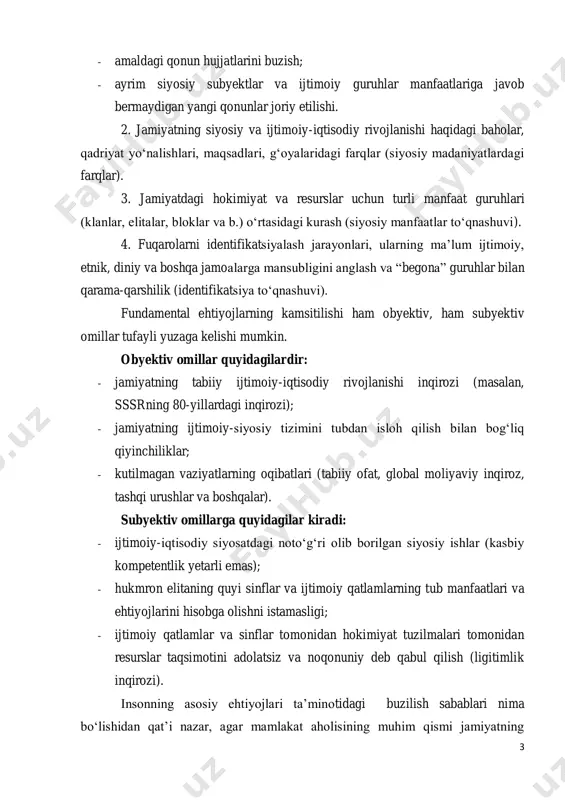 yidagilardir: - jamiyatning tabiiy ijtimoiy-iqtisodiy rivojlanishi inqirozi (masalan, sssrning 80-yillardagi inqirozi); - jamiyatning ijtimoiy-siyosiy tizimini tubdan isloh qilish bilan bog‘liq qiyinchiliklar; - kutilmagan vaziyatlarning oqibatlari (tabiiy ofat, global moliyaviy inqiroz, tashqi urushlar va boshqalar). subyektiv omillarga quyidagilar kiradi: - ijtimoiy-iqtisodiy siyosatdagi noto‘g‘ri olib borilgan siyosiy ishlar (kasbiy kompetentlik yetarli emas); - hukmron elitaning quyi sinflar va ijtimoiy qatlamlarning tub manfaatlari va ehtiyojlarini hisobga olishni istamasligi; - ijtimoiy qatlamlar va sinflar tomonidan hokimiyat tuzilmalari tomonidan resurslar taqsimotini adolatsiz va noqonuniy deb qabul qilish (ligitimlik inqirozi). insonning asosiy ehtiyojlari ta’minotidagi buzilish sabablari nima bo‘lishidan qat’i nazar, agar mamlakat aholisining muhim qismi jamiyatning 4 mavjud ijtimoiy-siyosiy tuzilishida o‘z o‘rnini topa olmasa va ijtimoiy-siyosiy institutlar doirasida o‘zining asosiy ehtiyojlarini qondira olmasa, mavjud siyosiy institutlarni yo‘q qilishga yoki tubdan o‘zgartirishga intiladi. bunday siyosiy konflikt hukmron elita va jamiyat o‘rtasidagi qarama- qarshilikni paydo qiladi. bugungi kunda ko‘plab mamlakatlarda o‘z yashash sharoitlaridan qoniqmaydigan odamlarni kuzatish mumkin. ammo …