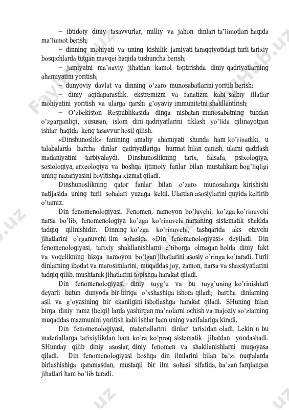 ir bo’lagi sifatida yondoshib o’rganadi. «dinshunoslik» fanining vazifasi – talabalarga hozirgi davrdagi dinlarning ma’lum xalq hayotida tutgan o’rni haqida umumiy nazariy tushunchalar berish, ularning davlat va din munosabatlari, dinlararo bag’rikenglik g’oyasi va madaniyati to’g’risidagi tasavvurlarini boyitish, shu bilan birga: − dinning jamiyatga ijtimoiy, ma’naviy, ruhiy ta’siri haqida bilimlar berish; − ibtidoiy diniy tasavvurlar, milliy va jahon dinlari ta’limotlari haqida ma’lumot berish; − dinning mohiyati va uning kishilik jamiyati taraqqiyotidagi turli tarixiy bosqichlarda tutgan mavqei haqida tushuncha berish; − jamiyatni ma’naviy jihatdan kamol toptirishda diniy qadriyatlarning ahamiyatini yoritish; − dunyoviy davlat va dinning o’zaro munosabatlarini yoritib berish; − diniy aqidaparastlik, ekstremizm va fanatizm kabi salbiy illatlar mohiyatini yoritish va ularga qarshi g’oyaviy immunitetni shakllantirish; − o’zbekiston respublikasida dinga nisbatan munosabatning tubdan o’zgarganligi, xususan, islom dini qadriyatlarini tiklash yo’lida qilinayotgan ishlar haqida keng tasavvur hosil qilish. «dinshunoslik» fanining amaliy ahamiyati shunda ham ko’rinadiki, u talabalarda barcha dinlar qadriyatlariga hurmat bilan qarash, ularni …