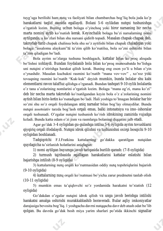 qila boshlaydi. bemalol yuradigan bola tor uy doirasidan tashqariga chiqish imkoniyatiga ega bo’ladi. go‘dak va nutqning o’sishi. 6-7 oylik bolalarda taqlid qilish harakatlari paydo bo’ladi. bola psixikasining taraqqiyotida taqlidning roli katta, bola juda ko’p harakatlarni va nutqni asosan taqlid orqali egallaydi. go’daklarda katta yoshdagi kishilarning faoliyatini tashqil qilish asosida unga atrofdagi olam haqida dastlabki tafakkur qilishning oddiy formalari vujudga keladi. 6-7 oylik bola ismi aytilgan narsani ko’rsatadi. ya’ni harakat xotirasi paydo bo’ladi. xotiraning dastlabki ko’rinishlari asta –sekinlik bilan paydo bo’ladi. masalan, go’dak o’yinchoqni o’ynayapti, o’yinchoq ovoz chiqaruvchi moslamaga biriktirilgan bo’ladi. go’dak o’yinchoqni qo’llari yordamida ezsa undan ovoz chiqadi. bola oradan ancha o’tsa ham o’sha o’yinchoqni olib ezadi. chunki undan tovush chiqishi mumkinligini biladi. demak, xotirasida o’yinchoqni bosish harakati qolgan va u shu tufayli ham ezish harakatini bajaradi. go’dak shu tariqa kichik harakatlarni eslab qoladi va keyingi gal shu harakat orqali natijaga erishishi mumkinligini biladi. masalan boladan “qo’lingiz qani” deb so’ralsa, …