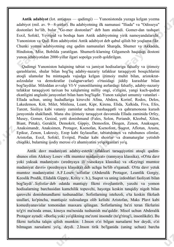 faylasuflar, tabiatshunos va ruhshunos olimlar, aristofan, esxil, sofokl, evripid, pindar kabi shoirlar va dramaturglar yetishib chiqdiki, bularning ijodiy merosi o'z ahamiyatini yo'qotganlari yo'q. antik davr madaniyati adabiy-estetik tafakkuri taraqqiyotini atoqli qadim- shunos olim aleksey losev «ilk mumtoz madaniyat» (rannyaya klassika), «o'rta davr yoki yuksak madaniyat» (srednyaya ili vыsokaya klassika) va «keyingi mumtoz madaniyat davri» (pozdnyaya klassika) deb uchga bo'lib o'rganadi. o'rta davr yetuk mumtoz madaniyatini a.f.losev sofistlar (abderalik protagor, leantlik gorgiy, keoslik prodik, elidalik gippiy, kritiy v. b.), suqrot va uning izdoshlari faoliyati bilan bog'laydi1. sofistlar deb odatda mantiqiy fikrni rivojlantirib, yaxshi va yomon hodisalarning barchasidan kamchilik topuvchi, hayotga keskin tanqidiy nigoh bilan qarovchi donishmandlarni tushunadilar. sofistlarning istehzoli, o'ta keskin fikrlash usullari, ko'pincha, mantiqsiz xulosalarga olib kelishi aristofan, maks plavt kabi komediyanavislar tomonidan masxara qilingan. sofistlarning ba'zi teran fikrlarini to'g'ri ma'noda emas, kinoya ma'nosida tushunish ma'quldir. misol uchun abderalik protagor aytadi: «borliq yoki yo'qlikning me'zoni insondir (to'g'rirog'i, insonlikdir). bu fikrni …