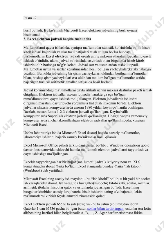 diy harakterga ega bo’lgan mma’dlumotlarni qayta ishlash mo’ljallangan. elektron jadvallarda ishlashni o’rganish masalani dasturlovchi yordamisiz hal etish imkonini beradi. elektron jadvallar shaxsiy kompyuterlarda asosan 1980 yildan keyin qo’llanila boshlagan. dastlab, asosan lotus 1-2-3 elektron jadvali qo’llanilgan. keyinchalik kompyuterlarda supercals elektron jadvali qo’llanilgan. hozirgi vaqtda zamonaviy kompyuterlarda ancha takomillashgan elektron jadvallar qo’llanilmoqda, xususan microsoft excel. ushbu laboratiriya ishida microsoft excel dasturi haqida nazariy ma’lumotlar, laboratoriya ishlarini bajarib zaruriy ko’nikmalar hosil qilamiz. excel microsoft office paketi tarkibidagi dastur bo’lib, u windows operatsion qobiq dasturi boshqaruvida ishlovchi hamda ma’lumotli elektron jadvallarni tayyorlash va qayta ishlashga mo’ljallangan. excelda tayyorlangan har bir hujjat (ma’lumotli jadval) ixtiyoriy nom va .xls kengaytmadan iborat файл bo’ladi. excel atamasida bunday файл “ish kitobi” (workbook) deb yuritiladi. microsoft excelning asosiy ish maydoni - bu “ish kitobi” bo’lib, u bir yoki bir nechta ish varaqlaridan iborat. ish varag’ida buxgalter(hisobchi) kitobi kabi, sonlar, matnlar, arifmetik ifodalar, hisoblar qator va ustunlarda joylashgan bo’ladi. …