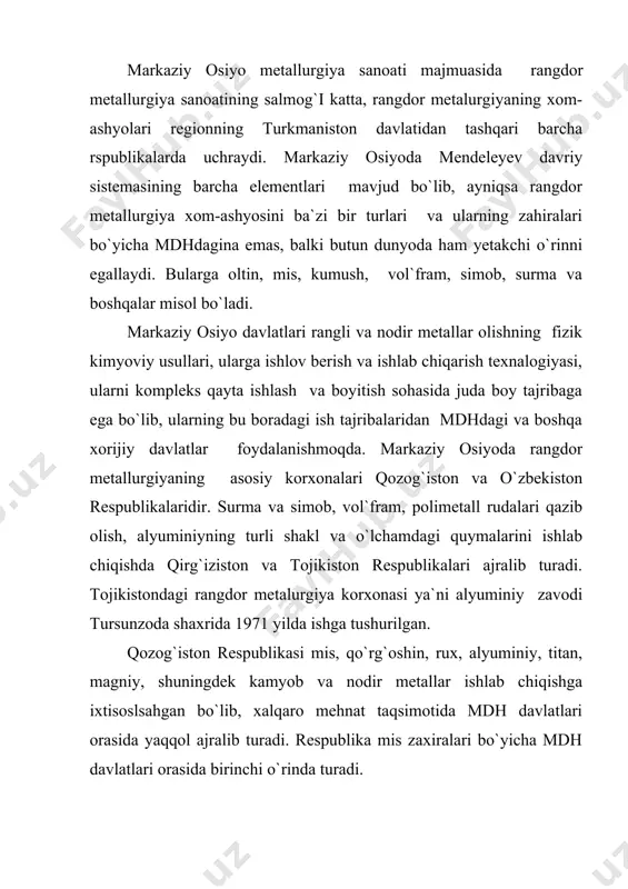 ri bo`yicha 10-11 o`rinda, uran zahirasi bo`yicha, 7-8 o`rinda turadi. (islom karimov 1997 yil ) o`zbekistonda 40ta qimatbaho metal konlari topilgan. oltinning asosiy zahirasi markaziy qizilqumdadir. respublikada kumush konlari va visokovolt`noye o`qjetpes, kostmonovtchi (navoiy viloyati) va oqtepa (namangan viloyati) konlaridir. o`zbekistonda rangli metallar mis, qo`rg`oshin, rux, vol`framlarning zahiralari ko`p. mis bilan birga rangli metallarning 15 dan ortiq turi qazib olinadi. qalmoqir konidan mis molibden rudasi qazib olinadi. uni olmaliq kon metallurgiya kombinati qayta ishlaydi. mis dalniy konidan olinadi. bu kon zahirasi qazib olishning tannarxi undan boshqa foydali qazilmalarni ( kumush, oltin, molibden va boshqalar) ajratib olinishi jihatdan mdh mamlakatlari orasida tengi yo`q. respublikada qo`rg`oshin, rux, uchquloch (jizzax viloyati)va xondiza konlarida jamlangan. o`zbekistonda rangdor metallurgiya sanoatining taraqqiyotiga juda katta etibor berilgan . u markaziy osiyo hududidagi sanoat tarmoqlari orasida yosh tarmoq hisoblanadi. biroq uning hisasiga markaziy osiyo davlatlarida ishlab chiqarilgan rangdor metallarning ( 2/3) qismi to`g`ri keladi. markaziy osiyoda umuman metallurgiya …