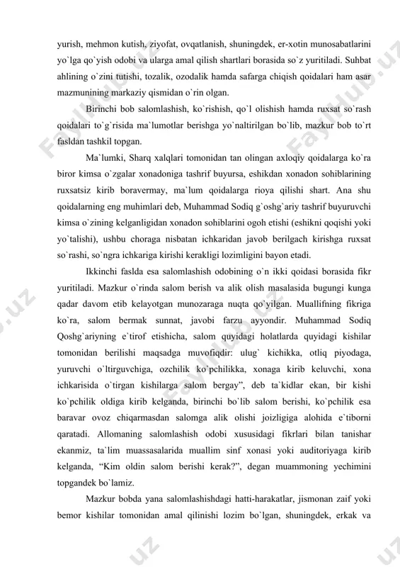 in munosabatlarini yo`lga qo`yish odobi va ularga amal qilish shartlari borasida so`z yuritiladi. suhbat ahlining o`zini tutishi, tozalik, ozodalik hamda safarga chiqish qoidalari ham asar mazmunining markaziy qismidan o`rin olgan. birinchi bob salomlashish, ko`rishish, qo`l olishish hamda ruxsat so`rash qoidalari to`g`risida ma`lumotlar berishga yo`naltirilgan bo`lib, mazkur bob to`rt fasldan tashkil topgan. ma`lumki, sharq xalqlari tomonidan tan olingan axloqiy qoidalarga ko`ra biror kimsa o`zgalar xonadoniga tashrif buyursa, eshikdan xonadon sohiblarining ruxsatsiz kirib boravermay, ma`lum qoidalarga rioya qilishi shart. ana shu qoidalarning eng muhimlari deb, muhammad sodiq g`oshg`ariy tashrif buyuruvchi kimsa o`zining kelganligidan xonadon sohiblarini ogoh etishi (eshikni qoqishi yoki yo`talishi), ushbu choraga nisbatan ichkaridan javob berilgach kirishga ruxsat so`rashi, so`ngra ichkariga kirishi kerakligi lozimligini bayon etadi. ikkinchi faslda esa salomlashish odobining o`n ikki qoidasi borasida fikr yuritiladi. mazkur o`rinda salom berish va alik olish masalasida bugungi kunga qadar davom etib kelayotgan munozaraga nuqta qo`yilgan. muallifning fikriga ko`ra, salom bermak sunnat, javobi …