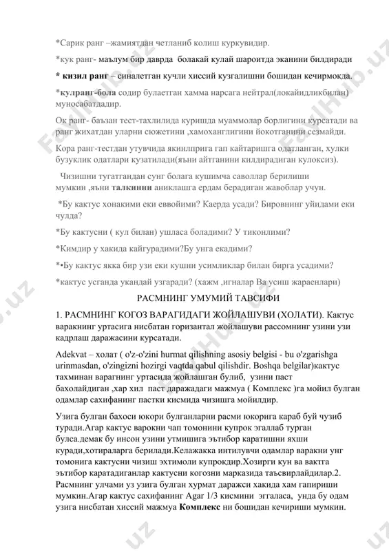 *кимдир у хакида кайгурадими?бу унга екадими? *•бу кактус якка бир узи еки кушни усимликлар билан бирга усадими? *кактус усганда укандай узгаради? (хажм ,игналар ва усиш жараенлари) расмнинг умумий тавсифи 1. расмнинг когоз варагидаги жойлашуви (холати). кактус варакнинг уртасига нисбатан горизантал жойлашуви рассомнинг узини узи кадрлаш даражасини курсатади. adekvat – холат ( o'z-o'zini hurmat qilishning asosiy belgisi - bu o'zgarishga urinmasdan, o'zingizni hozirgi vaqtda qabul qilishdir. boshqa belgilar)кактус тахминан варагнинг уртасида жойлашган булиб, узини паст бахолайдиган ,хар хил паст даражадаги мажмуа ( комплекс )га мойил булган одамлар сахифанинг пастки кисмида чизишга мойилдир. узига булган бахоси юкори булганларни расми юкорига караб буй чузиб туради.агар кактус варокни чап томонини купрок эгаллаб турган булса.демак бу инсон узини утмишига эътибор каратишни яхши куради,хотираларга берилади.келажакка интилувчи одамлар варакни унг томонига кактусни чизиш эхтимоли купрокдир.хозирги кун ва вактга эътибор каратадиганлар кактусни когозни марказида таъсвирлайдилар.2. расмнинг улчами уз узига булган хурмат даражси хакида хам гапириши мумкин.агар кактус сахифанинг …