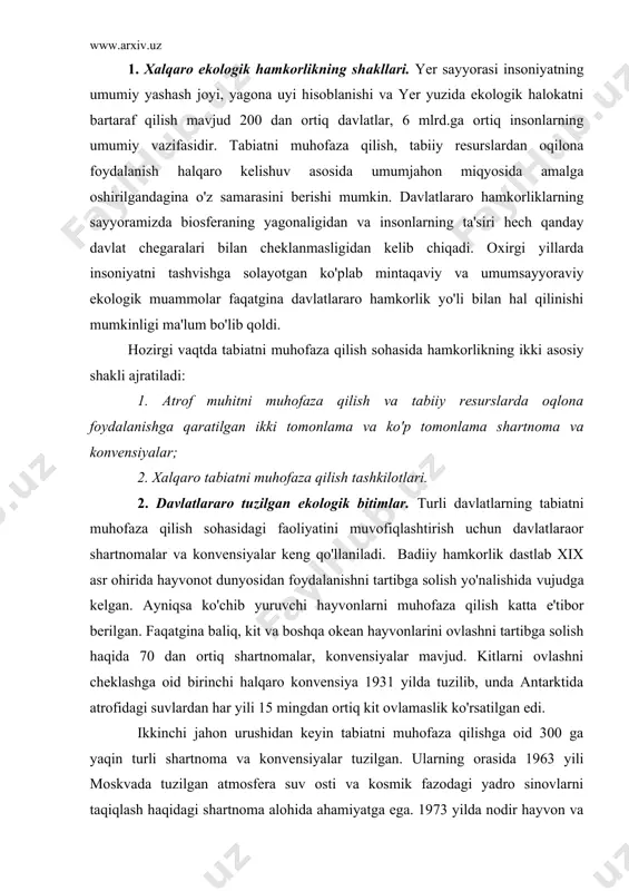 satilgan edi. ikkinchi jahon urushidan keyin tabiatni muhofaza qilishga oid 300 ga yaqin turli shartnoma va konvensiyalar tuzilgan. ularning orasida 1963 yili moskvada tuzilgan atmosfera suv osti va kosmik fazodagi yadro sinovlarni taqiqlash haqidagi shartnoma alohida ahamiyatga ega. 1973 yilda nodir hayvon va o'simlik turlari bilan savdo qilishni chegaralash to'g'risidagi halqaro konvensiya tuzildi. 1972 yili stokgolmda tabiatni muhofaza qilish bo'yicha o'tkazilgan bmt ning birinchi umumjahon kongressida 5 iyun halqaro tabiatni muhofaza qilish kuni deb e'lon qilindi. 1973 yili londonda dengizlarni neft va boshqa zaxarli ximikatlar bilan ifloslanishini oldini olish yuzasidan yangi xalqaro konvensiya qabul qilindi. 1978 yil ashxabodda o'tgan xalqaro tabiatni muhofaza qilish ittifoqi (xtmi) general assambliyasida jahon tabiatni muhofaza qilish strategiyasi qabul qilindi. 1982 yil bmt da tabiatni muhofaza qilishning umumjahon partiyasi qabul qilindi. bu muhim xujjatlarda tabiatni muhofaza qilishning prinsiplari va ko'p yilga mo'ljallangan yo'nalishlarii belgilab berilgan. atrof muhitga inson ta'sirini kuchayishi 1985 yil venada ozon qatlaminimuhofaza qilish …