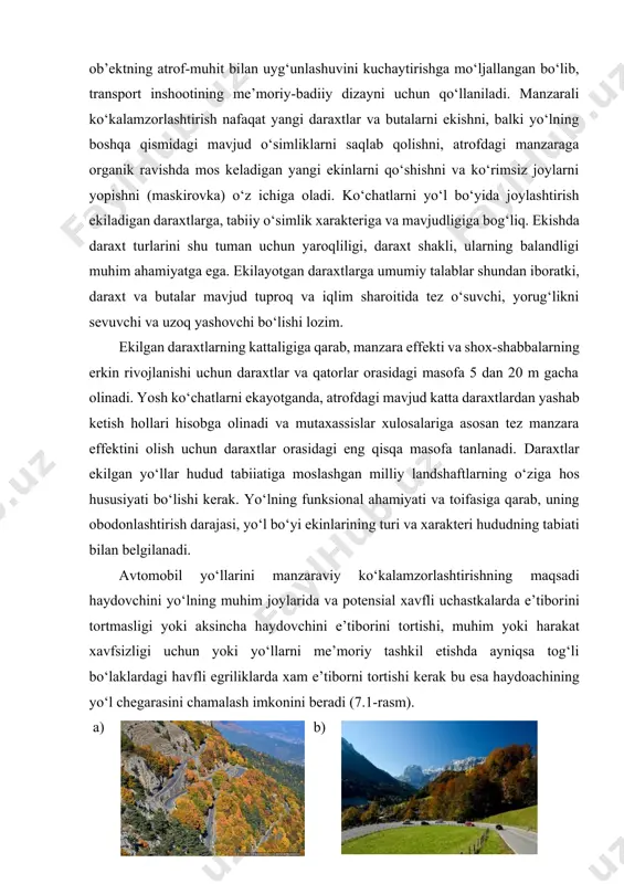 lamzorlashtirish nafaqat yangi daraxtlar va butalarni ekishni, balki yo‘lning boshqa qismidagi mavjud o‘simliklarni saqlab qolishni, atrofdagi manzaraga organik ravishda mos keladigan yangi ekinlarni qo‘shishni va ko‘rimsiz joylarni yopishni (maskirovka) o‘z ichiga oladi. ko‘chatlarni yo‘l bo‘yida joylashtirish ekiladigan daraxtlarga, tabiiy o‘simlik xarakteriga va mavjudligiga bog‘liq. ekishda daraxt turlarini shu tuman uchun yaroqliligi, daraxt shakli, ularning balandligi muhim ahamiyatga ega. ekilayotgan daraxtlarga umumiy talablar shundan iboratki, daraxt va butalar mavjud tuproq va iqlim sharoitida tez o‘suvchi, yorug‘likni sevuvchi va uzoq yashovchi bo‘lishi lozim. ekilgan daraxtlarning kattaligiga qarab, manzara effekti va shox-shabbalarning erkin rivojlanishi uchun daraxtlar va qatorlar orasidagi masofa 5 dan 20 m gacha olinadi. yosh ko‘chatlarni ekayotganda, atrofdagi mavjud katta daraxtlardan yashab ketish hollari hisobga olinadi va mutaxassislar xulosalariga asosan tez manzara effektini olish uchun daraxtlar orasidagi eng qisqa masofa tanlanadi. daraxtlar ekilgan yo‘llar hudud tabiiatiga moslashgan milliy landshaftlarning o‘ziga hos hususiyati bo‘lishi kerak. yo‘lning funksional ahamiyati va toifasiga qarab, uning …