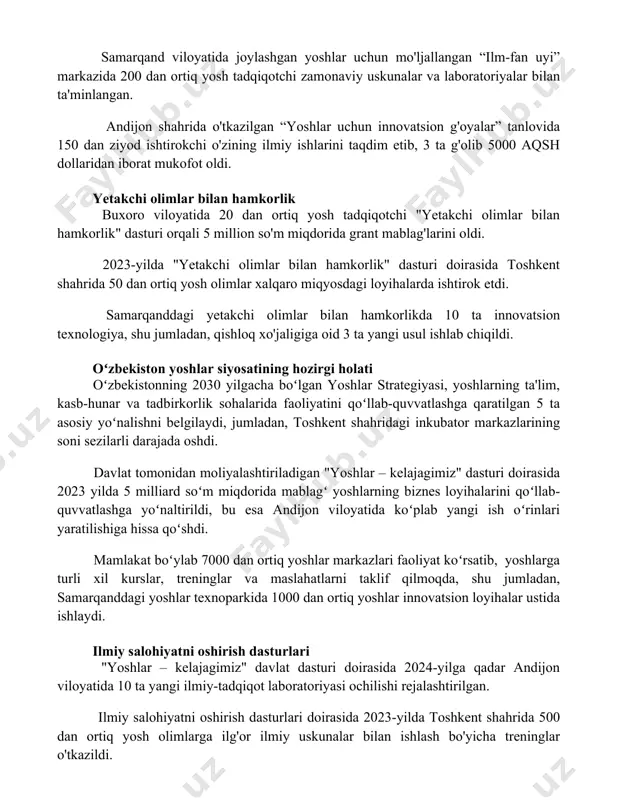 otchi zamonaviy uskunalar va laboratoriyalar bilan ta'minlangan. andijon shahrida o'tkazilgan “yoshlar uchun innovatsion g'oyalar” tanlovida 150 dan ziyod ishtirokchi o'zining ilmiy ishlarini taqdim etib, 3 ta g'olib 5000 aqsh dollaridan iborat mukofot oldi. yetakchi olimlar bilan hamkorlik buxoro viloyatida 20 dan ortiq yosh tadqiqotchi "yetakchi olimlar bilan hamkorlik" dasturi orqali 5 million so'm miqdorida grant mablag'larini oldi. 2023-yilda "yetakchi olimlar bilan hamkorlik" dasturi doirasida toshkent shahrida 50 dan ortiq yosh olimlar xalqaro miqyosdagi loyihalarda ishtirok etdi. samarqanddagi yetakchi olimlar bilan hamkorlikda 10 ta innovatsion texnologiya, shu jumladan, qishloq xo'jaligiga oid 3 ta yangi usul ishlab chiqildi. oʻzbekiston yoshlar siyosatining hozirgi holati oʻzbekistonning 2030 yilgacha boʻlgan yoshlar strategiyasi, yoshlarning ta'lim, kasb-hunar va tadbirkorlik sohalarida faoliyatini qoʻllab-quvvatlashga qaratilgan 5 ta asosiy yoʻnalishni belgilaydi, jumladan, toshkent shahridagi inkubator markazlarining soni sezilarli darajada oshdi. davlat tomonidan moliyalashtiriladigan "yoshlar – kelajagimiz" dasturi doirasida 2023 yilda 5 milliard soʻm miqdorida mablagʻ yoshlarning biznes loyihalarini qoʻllab-quvvatlashga yoʻnaltirildi, …