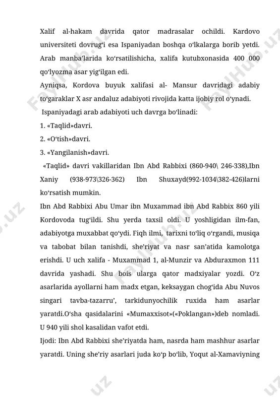 viya,marsiya va vasf janrlarida ham ijod qilgan. shoir ko‘proq al-mutanabbiy ijodiga taqlid qilib yozgan. ibn shuxayd.(992-1034)(382-426) amir ibn shuxayd kordovada tug‘ilib, voyaga yetdi.uning ajoyib nozikta’b madxiyalari, rubobiy g‘azallari bilan bir qatorda noyob nasriy risolasi mavjud.(«risolat at-tavobi va z-zavobi») «ruxlar va iblislar»nomli risolasi abu-l-ala al-ma’rriyning («risolatu-l gufran») «kechirimlilik risolasi» mazmuniga o‘xshab ketadi. mazkur risolada muallif ruxlar olamiga sayohat kilgani,u yerdan o‘tgan shoir va adiblarni uchratgani, ular bilan suxbat qurgani haqida yozadi. ibn shuxayd asarlari o‘zining jonliligi tabiat manzaralarini ajoyib vasf etilganligi bilan ajralib turadi. ibn darroj (958-1030) abu umar amad ibn muhammad ibn al-asi ibn ahmad ibn sulaymon ibn aysi ibn darroj al - andalusiy al-kastalliy. 958 yili aprelida (347 hijriy muxarram) sanxaj qabilasining berber oilasida tug‘ildi. bu qabila vakillari musulmonlardan birinchi bo‘lib, 711 yili ispaniyaga kirib kelgan edilar. ibn darroj boshqa shoir va olimlar kabi madrasalarda o‘sha davr barcha ilmlaridan tahsil oladi. ispaniyada bu davrda al mansur hukmronlik qilardi. shuning …
