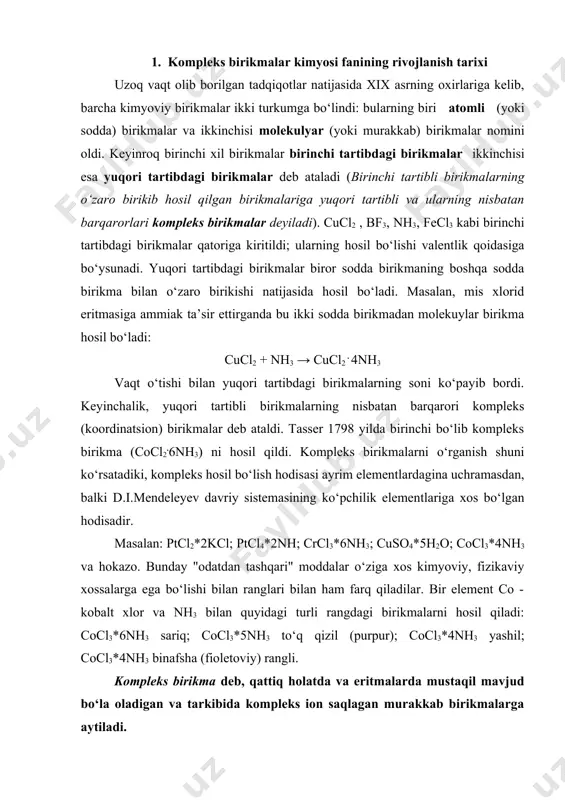 i" moddalar o‘ziga xos kimyoviy, fizikaviy xossalarga ega bo‘lishi bilan ranglari bilan ham farq qiladilar. bir element co - kobalt xlor va nh3 bilan quyidagi turli rangdagi birikmalarni hosil qiladi: cocl3*6nh3 sariq; cocl3*5nh3 to‘q qizil (purpur); cocl3*4nh3 yashil; cocl3*4nh3 binafsha (fioletoviy) rangli. kompleks birikma deb, qattiq holatda va eritmalarda mustaqil mavjud bo‘la oladigan va tarkibida kompleks ion saqlagan murakkab birikmalarga aytiladi. 1-marta qachon kompleks birikmalar kashf qilingani haqida aniq ma’lumot yo‘q bo‘lsada xviii asr boshlarida nemis olimi disbax tomonidan olingan prus ko‘ki (kcn·fe(cn)2·fe(cn)5) rassomlar bo‘yoq sifatida ishlatishgan. odatda 1-kompleks birikma 1798 yilda tasser tomonidan geksaaminokobalt (iii) xloridning olinishi bilan kompleks birikmalar kimyosi rivojlana boshlaganligi sifatida tarixda qolgan. ammo u kimyoviy asoslarini tushuntirib bera olmagan. shundan 100 yil o‘tgach kompleks birikmalar sintezi rivojlangan. dastlabki ishlar asosan ammiakning birikmalariga bag’ishlanganligi bois, olingan kompleks birikmalar metal aminlar deb nomlangan. undan biroz vaqt o‘tib cn-, no2-, nsc- va cl- ionlari ham kompleks hosil qila …