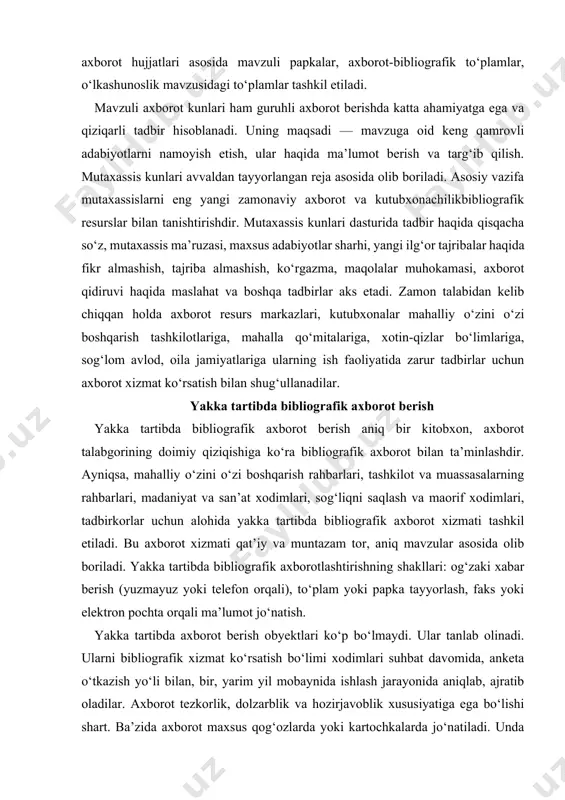 da bibliografik axborot berish yakka tartibda bibliografik axborot berish aniq bir kitobxon, axborot talabgorining doimiy qiziqishiga ko‘ra bibliografik axborot bilan ta’minlashdir. ayniqsa, mahalliy o‘zini o‘zi boshqarish rahbarlari, tashkilot va muassasalarning rahbarlari, madaniyat va san’at xodimlari, sog‘liqni saqlash va maorif xodimlari, tadbirkorlar uchun alohida yakka tartibda bibliografik axborot xizmati tashkil etiladi. bu axborot xizmati qat’iy va muntazam tor, aniq mavzular asosida olib boriladi. yakka tartibda bibliografik axborotlashtirishning shakllari: og‘zaki xabar berish (yuzmayuz yoki telefon orqali), to‘plam yoki papka tayyorlash, faks yoki elektron pochta orqali ma’lumot jo‘natish. yakka tartibda axborot berish obyektlari ko‘p bo‘lmaydi. ular tanlab olinadi. ularni bibliografik xizmat ko‘rsatish bo‘limi xodimlari suhbat davomida, anketa o‘tkazish yo‘li bilan, bir, yarim yil mobaynida ishlash jarayonida aniqlab, ajratib oladilar. axborot tezkorlik, dolzarblik va hozirjavoblik xususiyatiga ega bo‘lishi shart. ba’zida axborot maxsus qog‘ozlarda yoki kartochkalarda jo‘natiladi. unda hujjatning bibliografik tavsifi, qisqacha annotatsiya yoki sharh beriladi. bular to‘planib, maxsus kartoteka shakllanadi. muntazam ravishda abonentdan xizmatning …